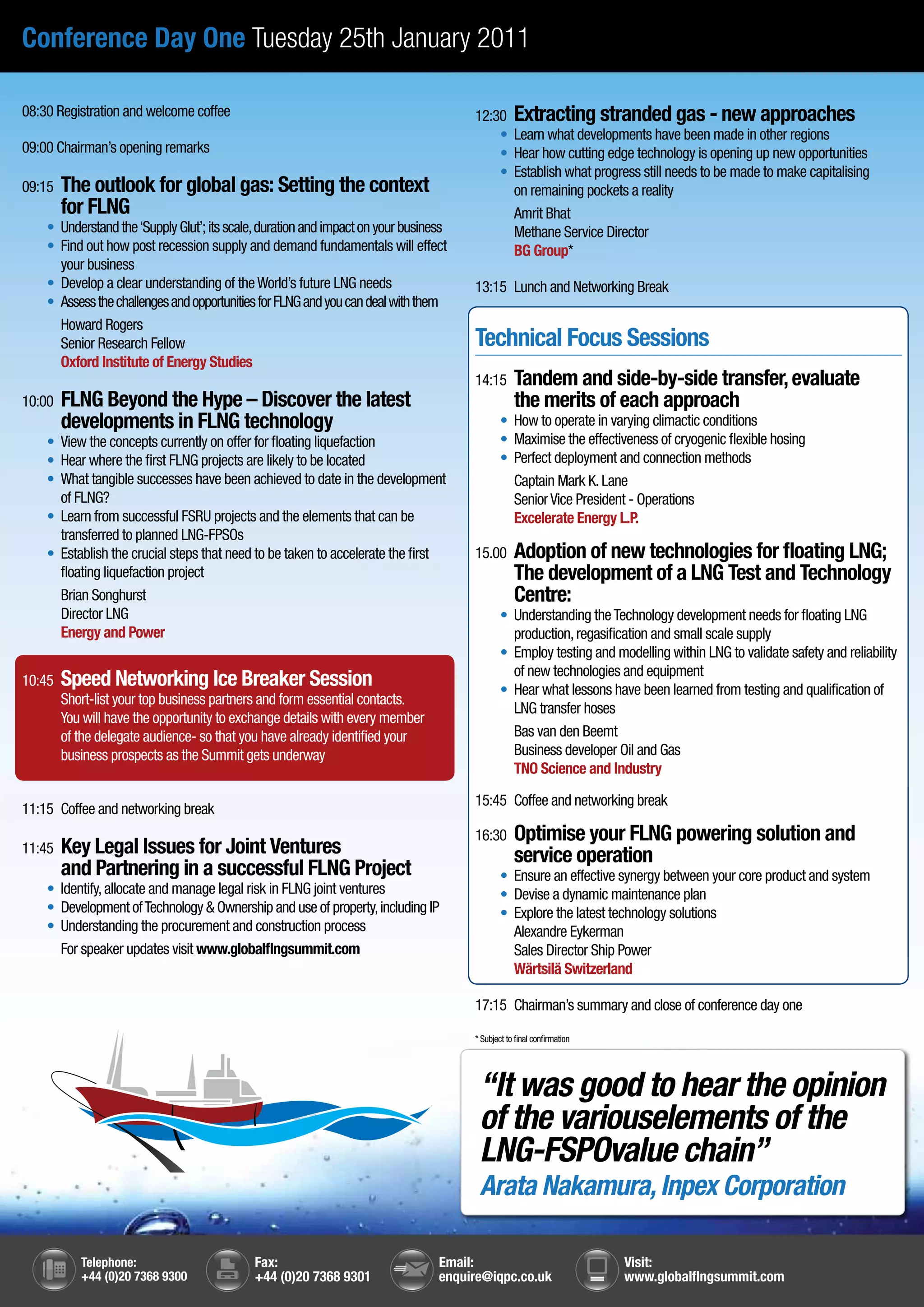Conference Day One Tuesday 25th January 2011

08:30 Registration and welcome coffee                                                  12:30 Extracting stranded gas - new approaches
                                                                                       	 •	 	 earn what developments have been made in other regions
                                                                                             L
09:00 Chairman’s opening remarks                                                       	 •	 	 ear how cutting edge technology is opening up new opportunities
                                                                                             H
                                                                                       	 •	 	 stablish what progress still needs to be made to make capitalising
                                                                                             E
09:15   The outlook for global gas: Setting the context                                      on remaining pockets a reality
        for FLNG                                                                             Amrit Bhat
	   •	 Understand the ‘Supply Glut’; its scale, duration and impact on your business         Methane Service Director
	   •	 Find out how post recession supply and demand fundamentals will effect                BG Group*
       your business
	   •	 Develop a clear understanding of the World’s future LNG needs                   13:15 Lunch and Networking Break
	   •	 Assess the challenges and opportunities for FLNG and you can deal with them
       Howard Rogers
       Senior Research Fellow                                                          Technical Focus Sessions
       Oxford Institute of Energy Studies
                                                                                       14:15       Tandem and side-by-side transfer, evaluate
10:00   FLNG Beyond the Hype – Discover the latest                                                 the merits of each approach
        developments in FLNG technology                                                	       •	 	 ow to operate in varying climactic conditions
                                                                                                  H
	   •	 View the concepts currently on offer for floating liquefaction                  	       •	 	 aximise the effectiveness of cryogenic flexible hosing
                                                                                                  M
	   •	 Hear where the first FLNG projects are likely to be located                     	       •	 	 erfect deployment and connection methods
                                                                                                  P
	   •	 	 hat tangible successes have been achieved to date in the development
       W                                                                                          Captain Mark K. Lane
       of FLNG?                                                                                   Senior Vice President - Operations
	   •	 	 earn from successful FSRU projects and the elements that can be
       L                                                                                          Excelerate Energy L.P.
       transferred to planned LNG-FPSOs
	   •	 	 stablish the crucial steps that need to be taken to accelerate the first
       E                                                                               15.00       Adoption of new technologies for floating LNG;
       floating liquefaction project                                                               The development of a LNG Test and Technology
       Brian Songhurst                                                                             Centre:
       Director LNG                                                                    	       •	 	 nderstanding the Technology development needs for floating LNG
                                                                                                  U
       Energy and Power                                                                           production, regasification and small scale supply
                                                                                       	       •	 	 mploy testing and modelling within LNG to validate safety and reliability
                                                                                                  E
                                                                                                  of new technologies and equipment
10:45   Speed Networking Ice Breaker Session                                           	       •	 	 ear what lessons have been learned from testing and qualification of
                                                                                                  H
        Short-list your top business partners and form essential contacts.
                                                                                                  LNG transfer hoses
        You will have the opportunity to exchange details with every member
        of the delegate audience- so that you have already identified your                        Bas van den Beemt
        business prospects as the Summit gets underway                                            Business developer Oil and Gas
                                                                                                  TNO Science and Industry

                                                                                       15:45 Coffee and networking break
11:15 Coffee and networking break
                                                                                       16:30       Optimise your FLNG powering solution and
11:45   Key Legal Issues for Joint Ventures                                                        service operation
        and Partnering in a successful FLNG Project                                    	       •	 	
                                                                                                  Ensure an effective synergy between your core product and system
	   •	 	dentify, allocate and manage legal risk in FLNG joint ventures
       I                                                                               	       •	 	
                                                                                                  Devise a dynamic maintenance plan
	   •	 	 evelopment of Technology & Ownership and use of property, including IP
       D                                                                               	       •	 	
                                                                                                  Explore the latest technology solutions
	   •	 	 nderstanding the procurement and construction process
       U                                                                                          Alexandre Eykerman
       For speaker updates visit www.globalflngsummit.com                                         Sales Director Ship Power
                                                                                                  Wärtsilä Switzerland

                                                                                       17:15 Chairman’s summary and close of conference day one

                                                                                       * Subject to final confirmation




                                                                                           “It was good to hear the opinion
                                                                                           of the variouselements of the
                                                                                           LNG-FSPOvalue chain”
                                                                                           Arata Nakamura, Inpex Corporation

           Telephone:                        Fax:                                 Email:                                 Visit:
           +44 (0)20 7368 9300               +44 (0)20 7368 9301                  enquire@iqpc.co.uk                     www.globalflngsummit.com
 
