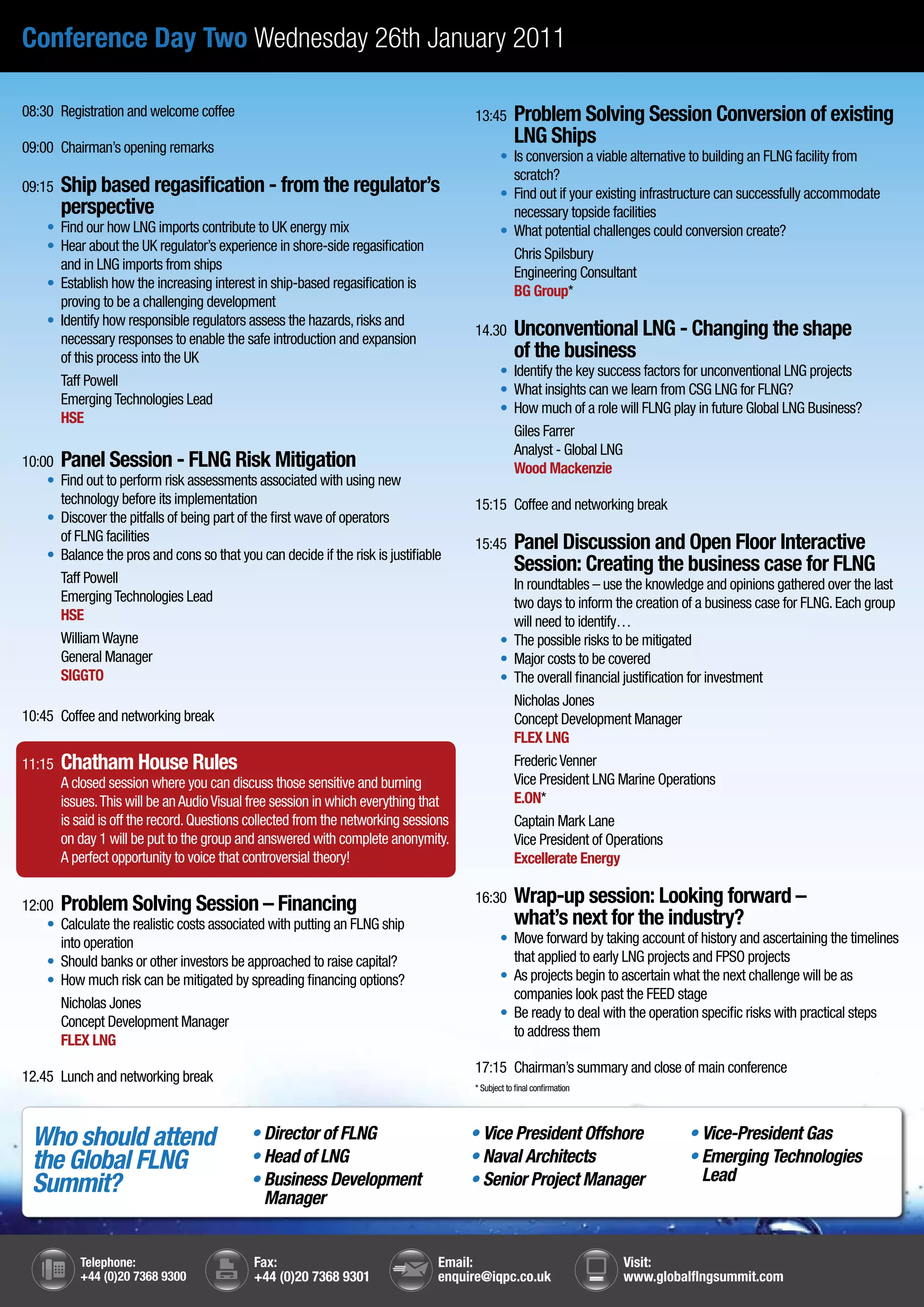 Conference Day Two Wednesday 26th January 2011

08:30 Registration and welcome coffee                                                 13:45       Problem Solving Session Conversion of existing
09:00 Chairman’s opening remarks
                                                                                                  LNG Ships
                                                                                      	       •	 	 conversion a viable alternative to building an FLNG facility from
                                                                                                 Is
                                                                                                 scratch?
09:15   Ship based regasification - from the regulator’s                              	       •	 	 out if your existing infrastructure can successfully accommodate
                                                                                                 Find
        perspective                                                                              necessary topside facilities
	    •	 	 ind our how LNG imports contribute to UK energy mix
        F                                                                             	       •	 	
                                                                                                 What potential challenges could conversion create?
	    •	 	 ear about the UK regulator’s experience in shore-side regasification
        H
                                                                                                 Chris Spilsbury
        and in LNG imports from ships
                                                                                                 Engineering Consultant
	    •	 Establish how the increasing interest in ship-based regasification is
                                                                                                 BG Group*
        proving to be a challenging development
	    •	 	dentify how responsible regulators assess the hazards, risks and
        I
        necessary responses to enable the safe introduction and expansion
                                                                                      14.30       Unconventional LNG - Changing the shape
        of this process into the UK                                                               of the business
                                                                                      	       •	 	dentify the key success factors for unconventional LNG projects
                                                                                                 I
        Taff Powell
                                                                                      	       •	 	 hat insights can we learn from CSG LNG for FLNG?
                                                                                                 W
        Emerging Technologies Lead
                                                                                      	       •	 	 ow much of a role will FLNG play in future Global LNG Business?
                                                                                                 H
        HSE
                                                                                                 Giles Farrer
                                                                                                 Analyst - Global LNG
10:00 Panel Session - FLNG Risk Mitigation                                                       Wood Mackenzie
	 •	 	 ind out to perform risk assessments associated with using new
      F
      technology before its implementation                                            15:15 Coffee and networking break
	 •	 Discover the pitfalls of being part of the first wave of operators
      of FLNG facilities                                                              15:45       Panel Discussion and Open Floor Interactive
	 •	 Balance the pros and cons so that you can decide if the risk is justifiable
                                                                                                  Session: Creating the business case for FLNG
      Taff Powell                                                                                In roundtables – use the knowledge and opinions gathered over the last
      Emerging Technologies Lead                                                                 two days to inform the creation of a business case for FLNG. Each group
      HSE                                                                                        will need to identify…
      William Wayne                                                                   	       •	 	 he possible risks to be mitigated
                                                                                                 T
      General Manager                                                                 	       •	 	 ajor costs to be covered
                                                                                                 M
      SIGGTO                                                                          	       •	 	 he overall financial justification for investment
                                                                                                 T
                                                                                                 Nicholas Jones
10:45 Coffee and networking break                                                                Concept Development Manager
                                                                                                 FLEX LNG
11:15   Chatham House Rules                                                                      Frederic Venner
        A closed session where you can discuss those sensitive and burning                       Vice President LNG Marine Operations
        issues. This will be an Audio Visual free session in which everything that               E.ON*
        is said is off the record. Questions collected from the networking sessions              Captain Mark Lane
        on day 1 will be put to the group and answered with complete anonymity.                  Vice President of Operations
        A perfect opportunity to voice that controversial theory!                                Excellerate Energy


12:00 Problem Solving Session – Financing
                                                                                      16:30       Wrap-up session: Looking forward –
	 •	 	 alculate the realistic costs associated with putting an FLNG ship
      C                                                                                           what’s next for the industry?
      into operation                                                                  	       •	 	
                                                                                                 Move forward by taking account of history and ascertaining the timelines
	 •	 	 hould banks or other investors be approached to raise capital?
      S                                                                                          that applied to early LNG projects and FPSO projects
	 •	 	 ow much risk can be mitigated by spreading financing options?
      H                                                                               	       •	 	 s projects begin to ascertain what the next challenge will be as
                                                                                                 A
                                                                                                 companies look past the FEED stage
      Nicholas Jones
                                                                                      	       •	 	 e ready to deal with the operation specific risks with practical steps
                                                                                                 B
      Concept Development Manager
                                                                                                 to address them
      FLEX LNG
                                                                                      17:15 Chairman’s summary and close of main conference
12.45 Lunch and networking break
                                                                                      * Subject to final confirmation




    Who should attend                       • Director of FLNG                        • Vice President Offshore                  • Vice-President Gas
    the Global FLNG                         • Head of LNG                             • Naval Architects                         • Emerging Technologies
                                                                                                                                   Lead
    Summit?                                 • Business Development
                                              Manager
                                                                                      • Senior Project Manager



           Telephone:                        Fax:                                Email:                                 Visit:
           +44 (0)20 7368 9300               +44 (0)20 7368 9301                 enquire@iqpc.co.uk                     www.globalflngsummit.com
 