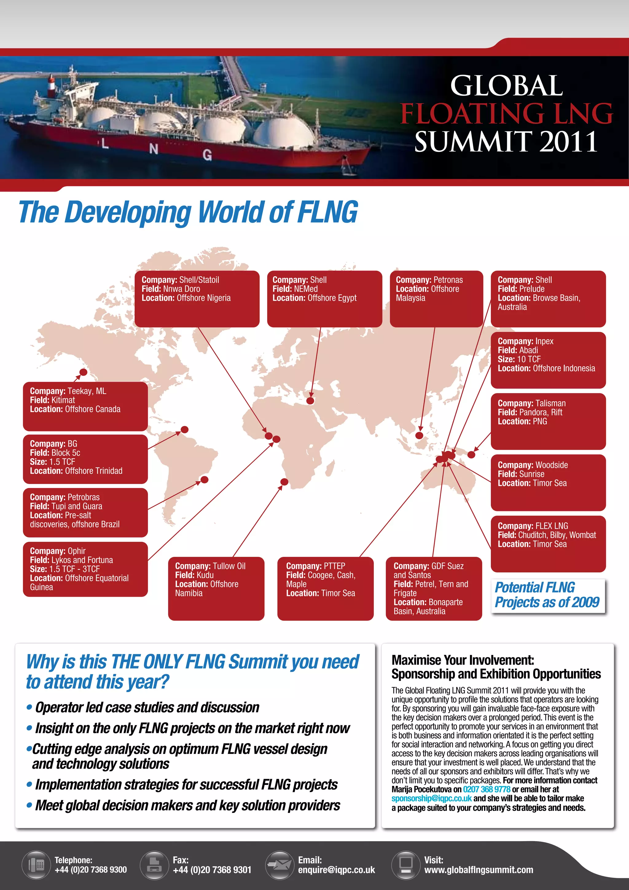 GLOBAL
                                                                                              FLOATING LNG
                                                                                               SUMMIT 2011

The Developing World of FLNG
                                 Company: Shell/Statoil         Company: Shell               Company: Petronas                 Company: Shell
                                 Field: Nnwa Doro               Field: NEMed                 Location: Offshore                Field: Prelude
                                 Location: Offshore Nigeria     Location: Offshore Egypt     Malaysia                          Location: Browse Basin,
                                                                                                                               Australia


                                                                                                                               Company: Inpex
                                                                                                                               Field: Abadi
                                                                                                                               Size: 10 TCF
                                                                                                                               Location: Offshore Indonesia

 Company: Teekay, ML
 Field: Kitimat                                                                                                                Company: Talisman
 Location: Offshore Canada                                                                                                     Field: Pandora, Rift
                                                                                                                               Location: PNG

 Company: BG
 Field: Block 5c
 Size: 1.5 TCF                                                                                                                 Company: Woodside
 Location: Offshore Trinidad                                                                                                   Field: Sunrise
                                                                                                                               Location: Timor Sea
 Company: Petrobras
 Field: Tupi and Guara
 Location: Pre-salt
 discoveries, offshore Brazil                                                                                                  Company: FLEX LNG
                                                                                                                               Field: Chuditch, Bilby, Wombat
                                                                                                                               Location: Timor Sea
 Company: Ophir
 Field: Lykos and Fortuna
 Size: 1.5 TCF - 3TCF                     Company: Tullow Oil      Company: PTTEP           Company: GDF Suez
 Location: Offshore Equatorial            Field: Kudu              Field: Coogee, Cash,     and Santos
 Guinea                                   Location: Offshore
                                          Namibia
                                                                   Maple
                                                                   Location: Timor Sea
                                                                                            Field: Petrel, Tern and
                                                                                            Frigate                           Potential FLNG
                                                                                            Location: Bonaparte
                                                                                            Basin, Australia
                                                                                                                              Projects as of 2009



Why is this THE ONLY FLNG Summit you need                                                   Maximise Your Involvement:
                                                                                            Sponsorship and Exhibition Opportunities
to attend this year?                                                                        The Global Floating LNG Summit 2011 will provide you with the
                                                                                            unique opportunity to profile the solutions that operators are looking
• Operator led case studies and discussion                                                  for. By sponsoring you will gain invaluable face-face exposure with
                                                                                            the key decision makers over a prolonged period. This event is the
• Insight on the only FLNG projects on the market right now                                 perfect opportunity to promote your services in an environment that
                                                                                            is both business and information orientated it is the perfect setting
                                                                                            for social interaction and networking. A focus on getting you direct
•Cutting edge analysis on optimum FLNG vessel design                                        access to the key decision makers across leading organisations will
 and technology solutions                                                                   ensure that your investment is well placed. We understand that the
                                                                                            needs of all our sponsors and exhibitors will differ. That’s why we
                                                                                            don’t limit you to specific packages. For more information contact
• Implementation strategies for successful FLNG projects                                    Marija Pocekutova on 0207 368 9778 or email her at
                                                                                            sponsorship@iqpc.co.uk and she will be able to tailor make
• Meet global decision makers and key solution providers                                    a package suited to your company’s strategies and needs.




        Telephone:                        Fax:                         Email:                          Visit:
        +44 (0)20 7368 9300               +44 (0)20 7368 9301          enquire@iqpc.co.uk              www.globalflngsummit.com
 