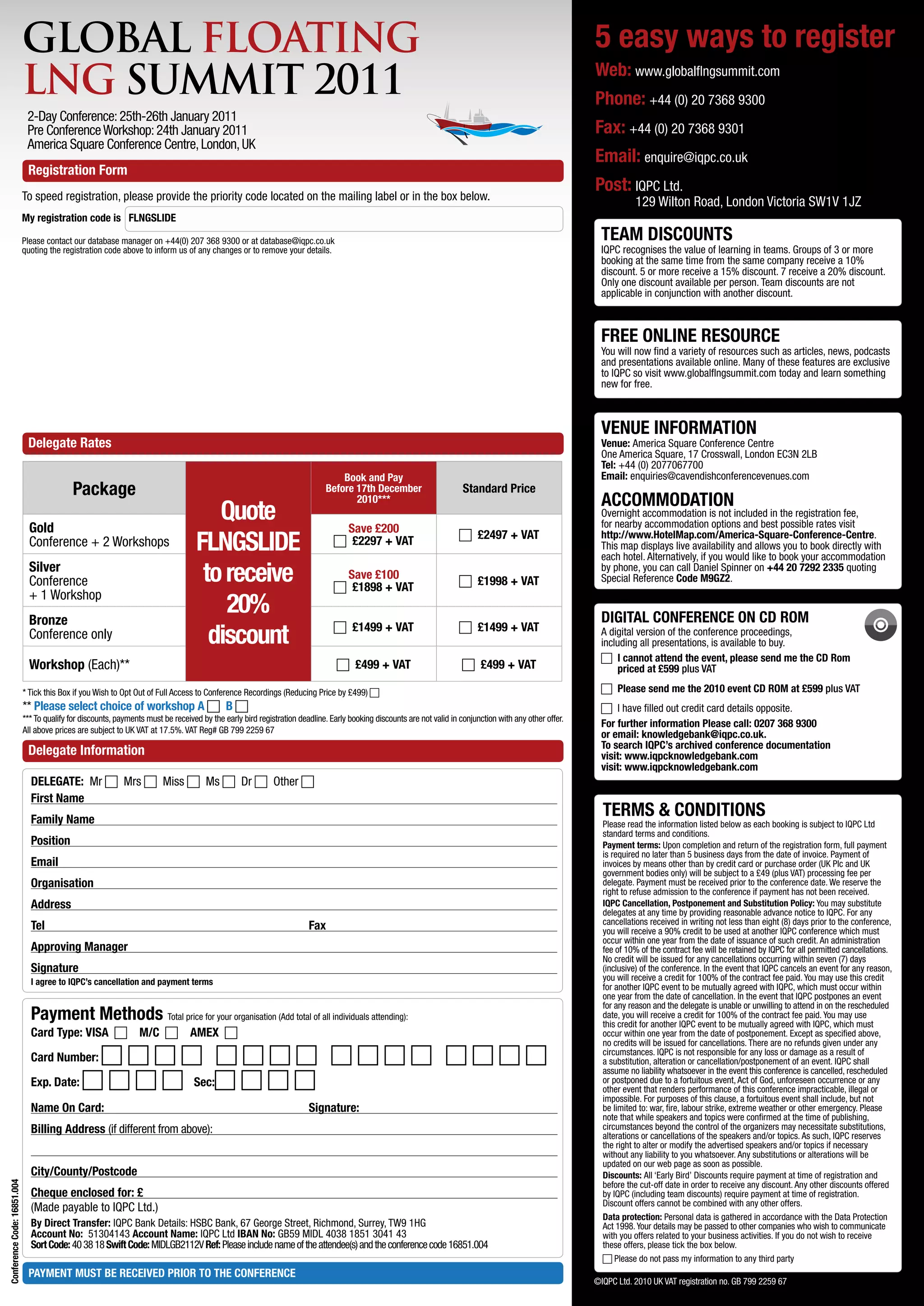 GLOBAL FLOATING                                                                                                                                                               5 easy ways to register
                             LNG SUMMIT 2011                                                                                                                                                               Web: www.globalflngsummit.com
                                                                                                                                                                                                           Phone: +44 (0) 20 7368 9300
                              2-Day Conference: 25th-26th January 2011
                              Pre Conference Workshop: 24th January 2011                                                                                                                                   Fax: +44 (0) 20 7368 9301
                              America Square Conference Centre, London, UK
                                                                                                                                                                                                           Email: enquire@iqpc.co.uk
                              Registration Form
                                                                                                                                                                                                           Post: IQPC Ltd.
                             To speed registration, please provide the priority code located on the mailing label or in the box below.                                                                                129 Wilton Road, London Victoria SW1V 1JZ
                             My registration code is FLNGSLIDE

                             Please contact our database manager on +44(0) 207 368 9300 or at database@iqpc.co.uk                                                                                            TEAM DISCOUNTS
                             quoting the registration code above to inform us of any changes or to remove your details.                                                                                      IQPC recognises the value of learning in teams. Groups of 3 or more
                                                                                                                                                                                                             booking at the same time from the same company receive a 10%
                                                                                                                                                                                                             discount. 5 or more receive a 15% discount. 7 receive a 20% discount.
                                                                                                                                                                                                             Only one discount available per person. Team discounts are not
                                                                                                                                                                                                             applicable in conjunction with another discount.



                                                                                                                                                                                                             FREE ONLINE RESOURCE
                                                                                                                                                                                                             You will now find a variety of resources such as articles, news, podcasts
                                                                                                                                                                                                             and presentations available online. Many of these features are exclusive
                                                                                                                                                                                                             to IQPC so visit www.globalflngsummit.com today and learn something
                                                                                                                                                                                                             new for free.



                                                                                                                                                                                                             VENUE INFORMATION
                              Delegate Rates                                                                                                                                                                 Venue: America Square Conference Centre
                                                                                                                                                                                                             One America Square, 17 Crosswall, London EC3N 2LB
                                                                                                                                                                                                             Tel: +44 (0) 2077067700
                                                                                                                                Book and Pay                                                                 Email: enquiries@cavendishconferencevenues.com
                                            Package                                                                         Before 17th December                        Standard Price
                                                                                                                                   2010***                                                                   ACCOMMODATION
                               Gold
                                                                                      Quote                                     Save £200
                                                                                                                                                                                                             Overnight accommodation is not included in the registration fee,
                                                                                                                                                                                                             for nearby accommodation options and best possible rates visit
                               Conference + 2 Workshops                            FLNGSLIDE                                   c£2297 + VAT                          c£2497 + VAT                          http://www.HotelMap.com/America-Square-Conference-Centre.
                                                                                                                                                                                                             This map displays live availability and allows you to book directly with
                                                                                                                                                                                                             each hotel. Alternatively, if you would like to book your accommodation
                               Silver
                               Conference                                           to receive                                  Save £100
                                                                                                                               c£1898 + VAT                          c£1998 + VAT
                                                                                                                                                                                                             by phone, you can call Daniel Spinner on +44 20 7292 2335 quoting
                                                                                                                                                                                                             Special Reference Code M9GZ2.
                               + 1 Workshop
                               Bronze
                                                                                       20%                                                                                                                   DIGITAL CONFERENCE ON CD ROM
                               Conference only                                       discount                                  c£1499 + VAT                          c£1499 + VAT                          A digital version of the conference proceedings,
                                                                                                                                                                                                             including all presentations, is available to buy.
                                                                                                                                                                                                             ccannot attend the event, please send me the CD Rom
                                                                                                                                                                                                                 I
                               Workshop (Each)**                                                                                c£499 + VAT                           c£499 + VAT                              priced at £599 plus VAT

                             * Tick this Box if you Wish to Opt Out of Full Access to Conference Recordings (Reducing Price by £499) c                                                                       cPlease send me the 2010 event CD ROM at £599 plus VAT
                             ** Please select choice of workshop A cB c                                                                                                                                     cI have filled out credit card details opposite.
                             *** To qualify for discounts, payments must be received by the early bird registration deadline. Early booking discounts are not valid in conjunction with any other offer.
                                                                                                                                                                                                             For further information Please call: 0207 368 9300
                             All above prices are subject to UK VAT at 17.5%. VAT Reg# GB 799 2259 67
                                                                                                                                                                                                             or email: knowledgebank@iqpc.co.uk.
                                                                                                                                                                                                             To search IQPC’s archived conference documentation
                              Delegate Information                                                                                                                                                           visit: www.iqpcknowledgebank.com
                                                                                                                                                                                                             visit: www.iqpcknowledgebank.com
                               DELEGATE: Mr cMrs cMiss cMs cDr cOther c
                               First Name
                               Family Name
                                                                                                                                                                                                             TERMS  CONDITIONS
                                                                                                                                                                                                             Please read the information listed below as each booking is subject to IQPC Ltd
                                                                                                                                                                                                             standard terms and conditions.
                               Position                                                                                                                                                                      Payment terms: Upon completion and return of the registration form, full payment
                                                                                                                                                                                                             is required no later than 5 business days from the date of invoice. Payment of
                               Email                                                                                                                                                                         invoices by means other than by credit card or purchase order (UK Plc and UK
                                                                                                                                                                                                             government bodies only) will be subject to a £49 (plus VAT) processing fee per
                               Organisation                                                                                                                                                                  delegate. Payment must be received prior to the conference date. We reserve the
                                                                                                                                                                                                             right to refuse admission to the conference if payment has not been received.
                               Address                                                                                                                                                                       IQPC Cancellation, Postponement and Substitution Policy: You may substitute
                                                                                                                                                                                                             delegates at any time by providing reasonable advance notice to IQPC. For any
                                                                                                                                                                                                             cancellations received in writing not less than eight (8) days prior to the conference,
                               Tel                                                                                     Fax                                                                                   you will receive a 90% credit to be used at another IQPC conference which must
                                                                                                                                                                                                             occur within one year from the date of issuance of such credit. An administration
                               Approving Manager                                                                                                                                                             fee of 10% of the contract fee will be retained by IQPC for all permitted cancellations.
                                                                                                                                                                                                             No credit will be issued for any cancellations occurring within seven (7) days
                               Signature                                                                                                                                                                     (inclusive) of the conference. In the event that IQPC cancels an event for any reason,
                               I agree to IQPC’s cancellation and payment terms                                                                                                                              you will receive a credit for 100% of the contract fee paid. You may use this credit
                                                                                                                                                                                                             for another IQPC event to be mutually agreed with IQPC, which must occur within
                                                                                                                                                                                                             one year from the date of cancellation. In the event that IQPC postpones an event
                                                                                                                                                                                                             for any reason and the delegate is unable or unwilling to attend in on the rescheduled
                               Payment Methods Total price for your organisation (Add total of all individuals attending):                                                                                   date, you will receive a credit for 100% of the contract fee paid. You may use
                                                                                                                                                                                                             this credit for another IQPC event to be mutually agreed with IQPC, which must
                               Card Type: VISA cM/C cAMEX c                                                                                                                                            occur within one year from the date of postponement. Except as specified above,
                                                                                                                                                                                                             no credits will be issued for cancellations. There are no refunds given under any
                               Card Number:cccccccccccccccc                                                                                                                                circumstances. IQPC is not responsible for any loss or damage as a result of
                                                                                                                                                                                                             a substitution, alteration or cancellation/postponement of an event. IQPC shall
                                                                                                                                                                                                             assume no liability whatsoever in the event this conference is cancelled, rescheduled
                               Exp. Date: cccc Sec:cccc                                                                                                                                               or postponed due to a fortuitous event, Act of God, unforeseen occurrence or any
                                                                                                                                                                                                             other event that renders performance of this conference impracticable, illegal or
                                                                                                                                                                                                             impossible. For purposes of this clause, a fortuitous event shall include, but not
                               Name On Card:                                                                           Signature:                                                                            be limited to: war, fire, labour strike, extreme weather or other emergency. Please
                                                                                                                                                                                                             note that while speakers and topics were confirmed at the time of publishing,
                               Billing Address (if different from above):                                                                                                                                    circumstances beyond the control of the organizers may necessitate substitutions,
                                                                                                                                                                                                             alterations or cancellations of the speakers and/or topics. As such, IQPC reserves
                                                                                                                                                                                                             the right to alter or modify the advertised speakers and/or topics if necessary
                                                                                                                                                                                                             without any liability to you whatsoever. Any substitutions or alterations will be
                                                                                                                                                                                                             updated on our web page as soon as possible.
                               City/County/Postcode                                                                                                                                                          Discounts: All ‘Early Bird’ Discounts require payment at time of registration and
Conference Code: 16851.004




                                                                                                                                                                                                             before the cut-off date in order to receive any discount. Any other discounts offered
                               Cheque enclosed for: £                                                                                                                                                        by IQPC (including team discounts) require payment at time of registration.
                                                                                                                                                                                                             Discount offers cannot be combined with any other offers.
                               (Made payable to IQPC Ltd.)
                                                                                                                                                                                                             Data protection: Personal data is gathered in accordance with the Data Protection
                               By Direct Transfer: IQPC Bank Details: HSBC Bank, 67 George Street, Richmond, Surrey, TW9 1HG                                                                                 Act 1998. Your details may be passed to other companies who wish to communicate
                               Account No: 51304143 Account Name: IQPC Ltd IBAN No: GB59 MIDL 4038 1851 3041 43                                                                                              with you offers related to your business activities. If you do not wish to receive
                               Sort Code: 40 38 18 Swift Code: MIDLGB2112V Ref: Please include name of the attendee(s) and the conference code 16851.004                                                     these offers, please tick the box below.
                                                                                                                                                                                                              Please do not pass my information to any third party
                                                                                                                                                                                                             c
                              PAYMENT MUST BE RECEIVED PRIOR TO THE CONFERENCE
                                                                                                                                                                                                           ©IQPC Ltd. 2010 UK VAT registration no. GB 799 2259 67
 