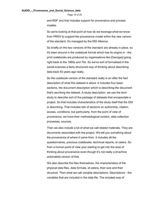 AUDIO_-_Provenance_and_Social_Science_data
Page 10 of 25
and RDF and that includes support for provenance and process
models.
So we're looking at that point at how do we leverage what we know
from PROV to support the provenance model within the new version
of the standard. It's managed by the DDI Alliance.
So briefly on the two versions of the standard are already in place, so
it's been around in the codebook format which has its origins in - the
print codebooks are produced by organisations like [Georges] going
right back to the 1960s and 70s. So we've sort of formalised in the
social sciences a fairly structured way of thinking about describing
data back 40 years ago really.
So the codebook version of the standard really is an after the fact
description of what this dataset is about. It includes four basic
sections, the document description which is describing the document
that's ascribing the dataset. A study description, we use the term
study to describe sort of the package of datasets that encapsulate a
project. So that includes characteristics of the study itself that the DDI
is describing. That includes lots of sections on authorship, citation,
access, conditions, but particularly, from the point of view of
provenance, we have their methodological content, data collection
processes, sources.
Then we also include a lot of what we call related materials. They are
documents associated with the project. We tell you something about
the provenance of where it came from. It includes all the
questionnaires, previous codebooks, technical reports, et cetera. So
from a human point of view your starting to get into the area of
thinking about provenance even though it's not really a [machine
actionable] version of that.
We also describe the files themselves, the characteristics of the
physical data files, data formats, et cetera, their size and their
structure. Then what we call variable descriptions. Descriptions - the
variables that are included in the data file. The simplest way of
 