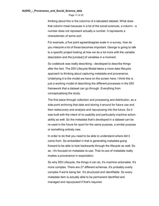 AUDIO_-_Provenance_and_Social_Science_data
Page 11 of 25
thinking about this is the columns of a tabulated dataset. What does
that column mean because in a lot of the social sciences, a column - a
number does not represent actually a number. It represents a
characteristic of some sort.
For example, a five point agree/disagree scale in a survey, how do
you interpret a lot of those becomes important. George is going to talk
to a specific project looking at how we do a lot more with the variable
description and the [unclear] of variables in a moment.
So codebook was really describing - developed to describe things
after the fact. The DDI Lifecycle Model takes a more data lifecycle
approach to thinking about capturing metadata and provenance.
Underlying it is the model we have on the screen here. I think this is
just a working model of describing the different processes in the DDI
framework that a dataset can go through. Everything from
conceptualising the study.
The first place through collection and processing and distribution, as a
side point archiving that data and storing it around for future use and
then rediscovery and analysis and repurposing into the future. So it
was built with the intent of re-usability and particularly machine action-
ability as well. So the metadata that's developed in a dataset can be
re-used in the future for sport for the same purpose, a similar purpose
or something entirely new.
In order to do that you need to be able to understand where did it
come from. So embedded in that is generating metadata going
forward to be able to look backwards through the lifecycle as well. So
as - it's focused on metadata re-use. That re-use of metadata really
implies a provenance in expectation.
So why DDI Lifecycle, the things it can do, it's machine actionable. It's
more complex. There are 27 different schemas. It's probably overly
complex if we're being fair. It's structured and identifiable. So every
metadata item is actually able to be permanent identified and
managed and repurposed if that's required.
 
