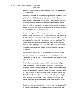 AUDIO_-_Provenance_and_Social_Science_data
Page 14 of 25
DDI, not the other way around. So for us the DDI is the native version
of the metadata.
So what we started to do is take advantage of DDI to build more kinds
of tools. One of the first ones we created was what's called our
variable search page where you can put in a search term and look for
questions that have been used in datasets that are like that search
term. So this is an example of the results that come out of a variable
search and we are now searching over more than 4.5 million variables
in about 5000 studies or data collections.
One of the things that DDI makes possible is that we can go from this
search to other characteristics of the data. So you can see here in the
blue that there are a number of things that are hyperlinked. If you click
on the place I've got circled, it takes you to an online codebook. The
online codebook has a number of features. It tells you the question
that was asked. It tells you how it was coded. If the data are available
online you can go to a cross tab tool and it also can link to an online
graphing tool.
The other thing that you see on the left side of the screen is a list of
the other variables in the dataset. So you can move around in the
dataset and clicking on any of those variables will bring up a display a
bit similar to this.
Another thing you can do from our variable search screen is if you
click on these check boxes on the left, you can pick out a certain
number of variables that you want to look at more closely and clicking
on this compare button at the top there brings you to this screen which
is a side by side comparison of these different variables which come
from different studies and so you can see whether they're asking the
same question, whether they're coded the same or differently. As
before, this screen is also hyperlinked to the online codebook so you
can go back and forth.
One of our more recent tools which I think is one of the most powerful
is that you can now search for datasets that include more than one
 