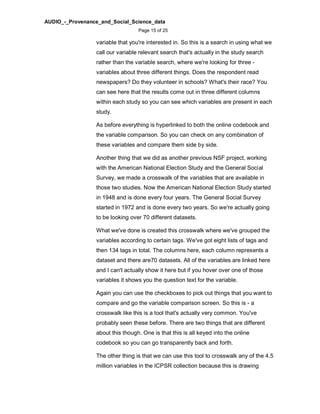 AUDIO_-_Provenance_and_Social_Science_data
Page 15 of 25
variable that you're interested in. So this is a search in using what we
call our variable relevant search that's actually in the study search
rather than the variable search, where we're looking for three -
variables about three different things. Does the respondent read
newspapers? Do they volunteer in schools? What's their race? You
can see here that the results come out in three different columns
within each study so you can see which variables are present in each
study.
As before everything is hyperlinked to both the online codebook and
the variable comparison. So you can check on any combination of
these variables and compare them side by side.
Another thing that we did as another previous NSF project, working
with the American National Election Study and the General Social
Survey, we made a crosswalk of the variables that are available in
those two studies. Now the American National Election Study started
in 1948 and is done every four years. The General Social Survey
started in 1972 and is done every two years. So we're actually going
to be looking over 70 different datasets.
What we've done is created this crosswalk where we've grouped the
variables according to certain tags. We've got eight lists of tags and
then 134 tags in total. The columns here, each column represents a
dataset and there are70 datasets. All of the variables are linked here
and I can't actually show it here but if you hover over one of those
variables it shows you the question text for the variable.
Again you can use the checkboxes to pick out things that you want to
compare and go the variable comparison screen. So this is - a
crosswalk like this is a tool that's actually very common. You've
probably seen these before. There are two things that are different
about this though. One is that this is all keyed into the online
codebook so you can go transparently back and forth.
The other thing is that we can use this tool to crosswalk any of the 4.5
million variables in the ICPSR collection because this is drawing
 