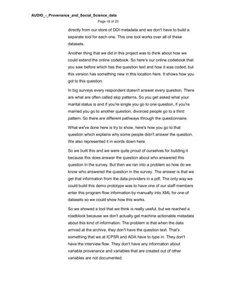 AUDIO_-_Provenance_and_Social_Science_data
Page 16 of 25
directly from our store of DDI metadata and we don't have to build a
separate tool for each one. This one tool works over all of these
datasets.
Another thing that we did in this project was to think about how we
could extend the online codebook. So here's our online codebook that
you saw before which has the question text and how it was coded, but
this version has something new in this location here. It shows how you
got to this question.
In big surveys every respondent doesn't answer every question. There
are what are often called skip patterns. So you get asked what your
marital status is and if you're single you go to one question, if you're
married you go to another question, divorced people go to a third
pattern. So there are different pathways through the questionnaire.
What we've done here is try to show, here's how you go to that
question which explains why some people didn't answer the question.
We also represented it in words down here.
So we built this and we were quite proud of ourselves for building it
because this does answer the question about who answered this
question in the survey. But then we ran into a problem so how do we
know who answered the question in the survey. The answer is that we
get that information from the data providers in a pdf. The only way we
could build this demo prototype was to have one of our staff members
enter this program flow information by manually into XML for one of
datasets so we could show how this works.
So we showed a tool that we think is really useful, but we reached a
roadblock because we don't actually get machine actionable metadata
about this kind of information. The problem is that when the data
arrived at the archive, they don't have the question text. That's
something that we at ICPSR and ADA have to type in. They don't
have the interview flow. They don't have any information about
variable provenance and variables that are created out of other
variables are not documented.
 