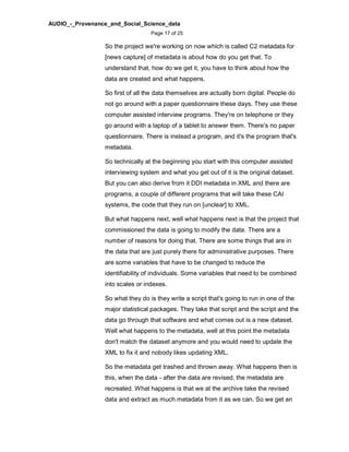 AUDIO_-_Provenance_and_Social_Science_data
Page 17 of 25
So the project we're working on now which is called C2 metadata for
[news capture] of metadata is about how do you get that. To
understand that, how do we get it, you have to think about how the
data are created and what happens.
So first of all the data themselves are actually born digital. People do
not go around with a paper questionnaire these days. They use these
computer assisted interview programs. They're on telephone or they
go around with a laptop of a tablet to answer them. There's no paper
questionnaire. There is instead a program, and it's the program that's
metadata.
So technically at the beginning you start with this computer assisted
interviewing system and what you get out of it is the original dataset.
But you can also derive from it DDI metadata in XML and there are
programs, a couple of different programs that will take these CAI
systems, the code that they run on [unclear] to XML.
But what happens next, well what happens next is that the project that
commissioned the data is going to modify the data. There are a
number of reasons for doing that. There are some things that are in
the data that are just purely there for administrative purposes. There
are some variables that have to be changed to reduce the
identifiability of individuals. Some variables that need to be combined
into scales or indexes.
So what they do is they write a script that's going to run in one of the
major statistical packages. They take that script and the script and the
data go through that software and what comes out is a new dataset.
Well what happens to the metadata, well at this point the metadata
don't match the dataset anymore and you would need to update the
XML to fix it and nobody likes updating XML.
So the metadata get trashed and thrown away. What happens then is
this, when the data - after the data are revised, the metadata are
recreated. What happens is that we at the archive take the revised
data and extract as much metadata from it as we can. So we get an
 