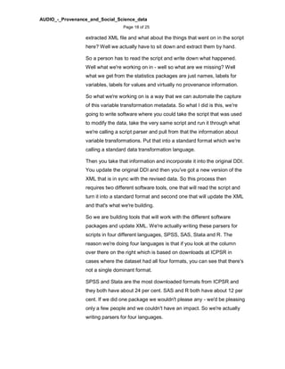 AUDIO_-_Provenance_and_Social_Science_data
Page 18 of 25
extracted XML file and what about the things that went on in the script
here? Well we actually have to sit down and extract them by hand.
So a person has to read the script and write down what happened.
Well what we're working on in - well so what are we missing? Well
what we get from the statistics packages are just names, labels for
variables, labels for values and virtually no provenance information.
So what we're working on is a way that we can automate the capture
of this variable transformation metadata. So what I did is this, we're
going to write software where you could take the script that was used
to modify the data, take the very same script and run it through what
we're calling a script parser and pull from that the information about
variable transformations. Put that into a standard format which we're
calling a standard data transformation language.
Then you take that information and incorporate it into the original DDI.
You update the original DDI and then you've got a new version of the
XML that is in sync with the revised data. So this process then
requires two different software tools, one that will read the script and
turn it into a standard format and second one that will update the XML
and that's what we're building.
So we are building tools that will work with the different software
packages and update XML. We're actually writing these parsers for
scripts in four different languages, SPSS, SAS, Stata and R. The
reason we're doing four languages is that if you look at the column
over there on the right which is based on downloads at ICPSR in
cases where the dataset had all four formats, you can see that there's
not a single dominant format.
SPSS and Stata are the most downloaded formats from ICPSR and
they both have about 24 per cent. SAS and R both have about 12 per
cent. If we did one package we wouldn't please any - we'd be pleasing
only a few people and we couldn't have an impact. So we're actually
writing parsers for four languages.
 