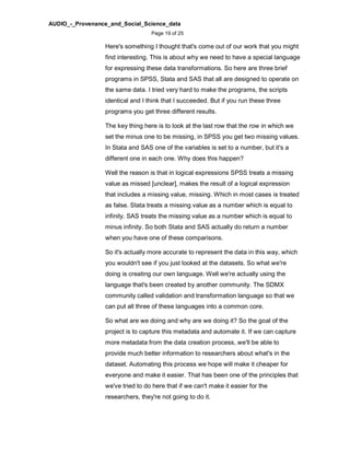 AUDIO_-_Provenance_and_Social_Science_data
Page 19 of 25
Here's something I thought that's come out of our work that you might
find interesting. This is about why we need to have a special language
for expressing these data transformations. So here are three brief
programs in SPSS, Stata and SAS that all are designed to operate on
the same data. I tried very hard to make the programs, the scripts
identical and I think that I succeeded. But if you run these three
programs you get three different results.
The key thing here is to look at the last row that the row in which we
set the minus one to be missing, in SPSS you get two missing values.
In Stata and SAS one of the variables is set to a number, but it's a
different one in each one. Why does this happen?
Well the reason is that in logical expressions SPSS treats a missing
value as missed [unclear], makes the result of a logical expression
that includes a missing value, missing. Which in most cases is treated
as false. Stata treats a missing value as a number which is equal to
infinity. SAS treats the missing value as a number which is equal to
minus infinity. So both Stata and SAS actually do return a number
when you have one of these comparisons.
So it's actually more accurate to represent the data in this way, which
you wouldn't see if you just looked at the datasets. So what we're
doing is creating our own language. Well we're actually using the
language that's been created by another community. The SDMX
community called validation and transformation language so that we
can put all three of these languages into a common core.
So what are we doing and why are we doing it? So the goal of the
project is to capture this metadata and automate it. If we can capture
more metadata from the data creation process, we'll be able to
provide much better information to researchers about what's in the
dataset. Automating this process we hope will make it cheaper for
everyone and make it easier. That has been one of the principles that
we've tried to do here that if we can't make it easier for the
researchers, they're not going to do it.
 