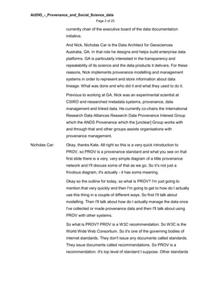 AUDIO_-_Provenance_and_Social_Science_data
Page 2 of 25
currently chair of the executive board of the data documentation
initiative.
And Nick, Nicholas Car is the Data Architect for Geosciences
Australia, GA. In that role he designs and helps build enterprise data
platforms. GA is particularly interested in the transparency and
repeatability of its science and the data products it delivers. For these
reasons, Nick implements provenance modelling and management
systems in order to represent and store information about data
lineage. What was done and who did it and what they used to do it.
Previous to working at GA, Nick was an experimental scientist at
CSIRO and researched metadata systems, provenance, data
management and linked data. He currently co-chairs the International
Research Data Alliances Research Data Provenance Interest Group
which the ANDS Provenance which the [unclear] Group works with
and through that and other groups assists organisations with
provenance management.
Nicholas Car: Okay, thanks Kate. All right so this is a very quick introduction to
PROV, so PROV is a provenance standard and what you see on that
first slide there is a very, very simple diagram of a little provenance
network and I'll discuss some of that as we go. So it's not just a
frivolous diagram, it's actually - it has some meaning.
Okay so the outline for today, so what is PROV? I'm just going to
mention that very quickly and then I'm going to get to how do I actually
use this thing in a couple of different ways. So first I'll talk about
modelling. Then I'll talk about how do I actually manage the data once
I've collected or made provenance data and then I'll talk about using
PROV with other systems.
So what is PROV? PROV is a W3C recommendation. So W3C is the
World Wide Web Consortium. So it's one of the governing bodies of
internet standards. They don't issue any documents called standards.
They issue documents called recommendations. So PROV is a
recommendation. It's top level of standard I suppose. Other standards
 