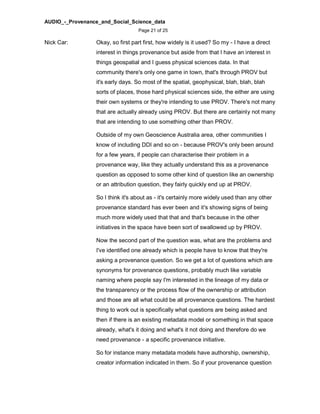 AUDIO_-_Provenance_and_Social_Science_data
Page 21 of 25
Nick Car: Okay, so first part first, how widely is it used? So my - I have a direct
interest in things provenance but aside from that I have an interest in
things geospatial and I guess physical sciences data. In that
community there's only one game in town, that's through PROV but
it's early days. So most of the spatial, geophysical, blah, blah, blah
sorts of places, those hard physical sciences side, the either are using
their own systems or they're intending to use PROV. There's not many
that are actually already using PROV. But there are certainly not many
that are intending to use something other than PROV.
Outside of my own Geoscience Australia area, other communities I
know of including DDI and so on - because PROV's only been around
for a few years, if people can characterise their problem in a
provenance way, like they actually understand this as a provenance
question as opposed to some other kind of question like an ownership
or an attribution question, they fairly quickly end up at PROV.
So I think it's about as - it's certainly more widely used than any other
provenance standard has ever been and it's showing signs of being
much more widely used that that and that's because in the other
initiatives in the space have been sort of swallowed up by PROV.
Now the second part of the question was, what are the problems and
I've identified one already which is people have to know that they're
asking a provenance question. So we get a lot of questions which are
synonyms for provenance questions, probably much like variable
naming where people say I'm interested in the lineage of my data or
the transparency or the process flow of the ownership or attribution
and those are all what could be all provenance questions. The hardest
thing to work out is specifically what questions are being asked and
then if there is an existing metadata model or something in that space
already, what's it doing and what's it not doing and therefore do we
need provenance - a specific provenance initiative.
So for instance many metadata models have authorship, ownership,
creator information indicated in them. So if your provenance question
 