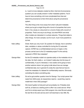 AUDIO_-_Provenance_and_Social_Science_data
Page 22 of 25
is, I want to know datasets created by Nick, that kind of provenance
question you can usually answer in other metadata systems. You'd
have to have something a bit more complicated than that and
determine provenance to then think about using the provenance
system.
The other thing is the move away from what I call point metadata
where you've got a single thing with a bunch of properties that come
from it. So a study or a document or a chunk of data with a bunch of
properties. That's one way to do things, but what PROV and what
other models are interested in is whole networks. Things that relate to
other things. It's more complex, but it's much, much more powerful to
do that.
Kate LeMay: Great, thank you very much. So question for George, how is sensitive
data, variables or values controlled for during the C2 automatic
capture. ICPSR has a confidentialised service on Ingest, is this
process carried over to the C2 metadata project? Is this activity
captured in PROV like metadata?
George Alter: So the C2 metadata model is to operate solely on the metadata not on
the data. So that's really a - so it doesn't really play into the issue of
confidentiality. If you're interested, in two weeks we're going to have
another webinar where I am going to talk about how we manage
confidential data, but in general it's rarely the case that we have to
mask the metadata of a dataset for confidentiality reasons. Obviously
controlling the data is something else.
Kate LeMay: So we've got another question here for George. Your script parser that
reads from SAS script, do researchers need to - would they need to
install that in their SAS package?
George Alter: We haven't gotten to that point yet but probably not. Probably what
we'll do, at least as a starting point is offer it as a web service. What
you'll do is simply export your SAS program into a text file and upload
the text file to the web service and it will download a new XML file.
 