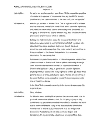 AUDIO_-_Provenance_and_Social_Science_data
Page 23 of 25
Kate LeMay: So we've got another question here. Does PROV support the workflow
of creation and approval of provenance data, eg. the PROV entry is
proposed and has been submitted to the data custodian for approval?
Nicholas Car: Well it's got two kind of answers to it. One is a generic PROV answer
and the other one seems to be more in line with a particular repository
or a particular set of steps. So this isn't exactly what you asked, but
I'm going to answer it in a slightly different way. You can talk about the
provenance of provenance which is bit tricky.
But say you had information about the lineage or the history of a
dataset and you wanted to control that chunk of stuff, you could talk
about that thing being a dataset itself, even though it's about
something else and manage that. You could certainly work out how to
link your dataset to the dataset that contains its provenance
information. So you can do that.
But the second part of the question, or I think the general sense of the
question is more to do with how does a specific repository do things.
Does that make sense? Does the PROV support the workflow of
creation and approval? Okay, in general and you can represent
anything in PROV because it's really high level and it's got those three
generic classes of entity, activity and agent. There's almost nothing in
the world that I've come across that you can't decompose down into
one of those three things.
Is it a thing? Is it a causative agent or is it a temporal occurrence. So
in general yes.
Kate LeMay: Okay fabulous.
Nicholas Car: So Natasha asks, philosophical question for the whole panel, how do
you think provenance relates to trust. So I'm going to jump in very
quickly and say, provenance models before PROV often had the word
trust in them somewhere. Many of the motivations for provenance
models were to do with trust, we deal with trust as - the goal of
Geoscience Australia to put out data and make it open and
transparent. It's fundamentally a trust issue for users of that data.
 