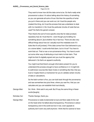 AUDIO_-_Provenance_and_Social_Science_data
Page 24 of 25
They want to know how did this data come to be. So that's really what
provenance is about. It's about telling about the history of something
so you can generate all sorts of trust. But then the specifics of what
you put in there and you can work out, do I trust the people who
created this thing, do I trust the process that was undertaken to deal
with it or transform it. Do I trust the particular chunks of code that we
used? So that's the generic answer.
Then there's the sort of more specific ones like for data [unclear]
repository how do I trust that it's - even though you're telling me
something about it, [but whether it's] in fact true. There are also very
difficult things about how do I actually trust this metadata even if it
looks like it's all [unclear]. If this data comes from God delivered to you
on a stone tablet, I could write that down, but is it true? You have to
work that out. That is now a non-provenance thing. You have to work
out some other way of attributing a trust metric to that claim. That
might be that it's digitally signed and you trust the agency that
delivered it. So that's an appeal to authority.
You might trust that there's enough information present for you to
understand the process enough to have confidence in it. It might link
to well-known sources like Open Code or something like that, that you
trust or maybe there's a mechanism for you to validate certain chunks
of data or calculations.
So the total number is five, you can look back through the provenance
and see somewhere two plus three, where you see five, that you can
calculate and you can establish that trust directly.
George Alter: So I think - Nick said it very well. But I'll say the same thing in fewer
words [laughs].
Nicholas Car: Thanks George, thank you.
George Alter: Provenance is really fundamental to trust and Nick really hit the nail
on the head when he talked about transparency. Provenance is about
transparency and in the world we live in now, even appeals to
authority don't work very well anymore. I think that for science to have
 