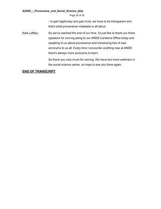 AUDIO_-_Provenance_and_Social_Science_data
Page 25 of 25
- to gain legitimacy and gain trust, we have to be transparent and
that's what provenance metadata is all about.
Kate LeMay: So we've reached the end of our time. I'd just like to thank our three
speakers for coming along to our ANDS Canberra Office today and
speaking to us about provenance and introducing lots of new
acronyms to us all. Every time I encounter anything new at ANDS
there's always more acronyms to learn.
So thank you very much for coming. We have two more webinars in
the social science series, so hope to see you there again.
END OF TRANSCRIPT
 
