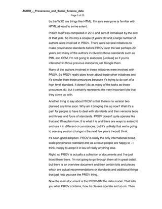 AUDIO_-_Provenance_and_Social_Science_data
Page 3 of 25
by the W3C are things like HTML. I'm sure everyone is familiar with
HTML at least to some extent.
PROV itself was completed in 2013 and sort of formalised by the end
of that year. So it's only a couple of years old and a large number of
authors were involved in PROV. There were several initiatives to
make provenance standards before PROV over the last perhaps 20
years and many of the authors involved in those standards such as
PML and OPM, I'm not going to elaborate [unclear] so if you're
interested in those previous standards just Google them.
Many of the authors involved in those initiatives were involved with
PROV. So PROV really does know about those other initiatives and
it's simpler than those precursors because it's trying to do sort of a
high level standard. It doesn't do as many of the tasks as those
precursors do, but it certainly represents the very important bits that
they come up with.
Another thing to say about PROV is that there's no version two
planned any time soon. Why am I bringing this up now? Well it's a
pain for people to have to deal with standards and then versions twos
and threes and fours of standards. PROV doesn't quite operate like
that and I'll explain how. It is what it is and there are ways to extend it
and use it in different circumstances, but it's unlikely that we're going
to see any version change in the next few years I would think.
It's seen good adoption. PROV is really the only international broad
scale provenance standard and as a result people are happy to - I
think, happy to adopt it in lieu of really anything else.
Right, so PROV is actually a collection of documents and I've just
listed them there. I'm not going to go through them all in great detail,
but there is an overview document and then certain bits and pieces
which are actual recommendations or standards and additional things
that just help you use the PROV thing.
Now the main document is the PROV-DM the data model. That tells
you what PROV contains, how its classes operate and so on. Then
 