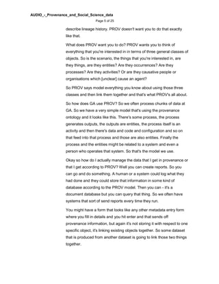 AUDIO_-_Provenance_and_Social_Science_data
Page 5 of 25
describe lineage history. PROV doesn't want you to do that exactly
like that.
What does PROV want you to do? PROV wants you to think of
everything that you're interested in in terms of three general classes of
objects. So is the scenario, the things that you're interested in, are
they things, are they entities? Are they occurrences? Are they
processes? Are they activities? Or are they causative people or
organisations which [unclear] cause an agent?
So PROV says model everything you know about using those three
classes and then link them together and that's what PROV's all about.
So how does GA use PROV? So we often process chunks of data at
GA. So we have a very simple model that's using the provenance
ontology and it looks like this. There's some process, the process
generates outputs, the outputs are entities, the process itself is an
activity and then there's data and code and configuration and so on
that feed into that process and those are also entities. Finally the
process and the entities might be related to a system and even a
person who operates that system. So that's the model we use.
Okay so how do I actually manage the data that I get in provenance or
that I get according to PROV? Well you can create reports. So you
can go and do something. A human or a system could log what they
had done and they could store that information in some kind of
database according to the PROV model. Then you can - it's a
document database but you can query that thing. So we often have
systems that sort of send reports every time they run.
You might have a form that looks like any other metadata entry form
where you fill in details and you hit enter and that sends off
provenance information, but again it's not storing it with respect to one
specific object, it's linking existing objects together. So some dataset
that is produced from another dataset is going to link those two things
together.
 