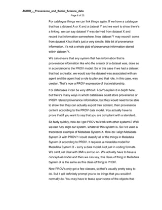 AUDIO_-_Provenance_and_Social_Science_data
Page 6 of 25
For catalogue things we can link things again. If we have a catalogue
that has a dataset A or X and a dataset Y and we want to show there's
a linking, we can say dataset Y was derived from dataset X and
record that information somewhere. Now dataset Y may record I come
from dataset X but that's just a very simple, little bit of provenance
information. It's not a whole glob of provenance information stored
within dataset Y.
We can ensure that any system that has information that is
provenance information like who the creator of a dataset was, does so
in accordance to the PROV model. So in this case if we had a dataset
that had a creator, we would say the dataset was associated with an
agent and the agent had a role to play and that role, in this case, was
creator. That's now a PROV expression of that relationship.
For databases it can be very difficult. I can't explain it in depth here,
but there's many ways in which databases could store provenance or
PROV related provenance information, but they would need to be able
to show that they can actually export their content, their provenance
content according to the PROV data model. You actually have to
prove that if you want to say that you are compliant with a standard.
So fairly quickly, how do I get PROV to work with other systems? Well
we can fully align our system, whatever this system is. So I've used a
theoretical example of Metadata System X. How do I align Metadata
System X with PROV? I could classify all of the things in Metadata
System X according to PROV. It requires a metadata model for
Metadata System X - sorry a data model. Not just in coding formats.
We can't just deal with XMLs and so on. We actually have to have a
conceptual model and then we can say, this class of thing in Metadata
System X is the same as this class of thing in PROV.
Now PROV's only got a few classes, so that's usually pretty easy to
do. But it will definitely prompt you to do things that you wouldn't
normally do. You may have to tease apart some of the objects that
 