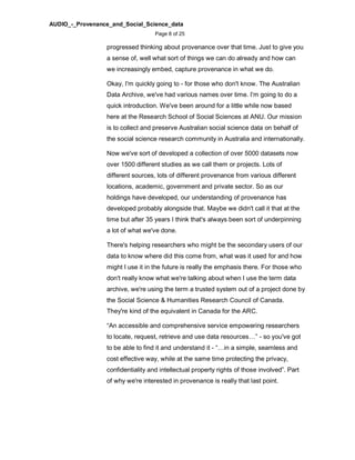 AUDIO_-_Provenance_and_Social_Science_data
Page 8 of 25
progressed thinking about provenance over that time. Just to give you
a sense of, well what sort of things we can do already and how can
we increasingly embed, capture provenance in what we do.
Okay, I'm quickly going to - for those who don't know. The Australian
Data Archive, we've had various names over time. I'm going to do a
quick introduction. We've been around for a little while now based
here at the Research School of Social Sciences at ANU. Our mission
is to collect and preserve Australian social science data on behalf of
the social science research community in Australia and internationally.
Now we've sort of developed a collection of over 5000 datasets now
over 1500 different studies as we call them or projects. Lots of
different sources, lots of different provenance from various different
locations, academic, government and private sector. So as our
holdings have developed, our understanding of provenance has
developed probably alongside that. Maybe we didn't call it that at the
time but after 35 years I think that's always been sort of underpinning
a lot of what we've done.
There's helping researchers who might be the secondary users of our
data to know where did this come from, what was it used for and how
might I use it in the future is really the emphasis there. For those who
don't really know what we're talking about when I use the term data
archive, we're using the term a trusted system out of a project done by
the Social Science & Humanities Research Council of Canada.
They're kind of the equivalent in Canada for the ARC.
“An accessible and comprehensive service empowering researchers
to locate, request, retrieve and use data resources…” - so you've got
to be able to find it and understand it - “…in a simple, seamless and
cost effective way, while at the same time protecting the privacy,
confidentiality and intellectual property rights of those involved”. Part
of why we're interested in provenance is really that last point.
 