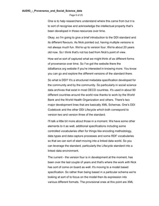 AUDIO_-_Provenance_and_Social_Science_data
Page 9 of 25
One is to help researchers understand where this came from but it is
to sort of recognise and acknowledge the intellectual property that's
been developed in those resources over time.
Okay, so I'm going to give a brief introduction to the DDI standard and
its different flavours. As Nick pointed out, having multiple versions is
not always much fun. We're up to version four. We're about 20 years
old now. So I think that's not too bad from Nick's point of view.
How we've sort of captured what we might think of as different forms
of provenance over time. So I've got the website there the
ddialliance.org website if you're interested in knowing more. You know
you can go and explore the different versions of the standard there.
So what is DDI? It's a structured metadata specification developed for
the community and by the community. So particularly in social science
data archives that exist in most OECD countries. It's used in about 90
different countries around the world now thanks to work by the World
Bank and the World Health Organization and others. There's two
major development lines that are basically XML Schemas. One's DDI
Codebook and the other DDI Lifecycle which both correspond to
version two and version three of the standard.
I'll talk a little bit more about those in a moment. We have some other
elements to it as well, additional specifications including some
controlled vocabularies often for things like encoding methodology,
data types and data capture processes and some RDF vocabularies
so that we can sort of start moving into a linked data world. So you
can leverage the standard, particularly the Lifecycle standard into a
linked data environment.
The current - the version four is in development at the moment, has
been over the last couple of years and that's where the work with Nick
has sort of come on board as well. It's moving to a model based
specification. So rather than being based in a particular schema we're
looking at sort of to focus on the model then its expression into
various different formats. The provisional ones at this point are XML
 