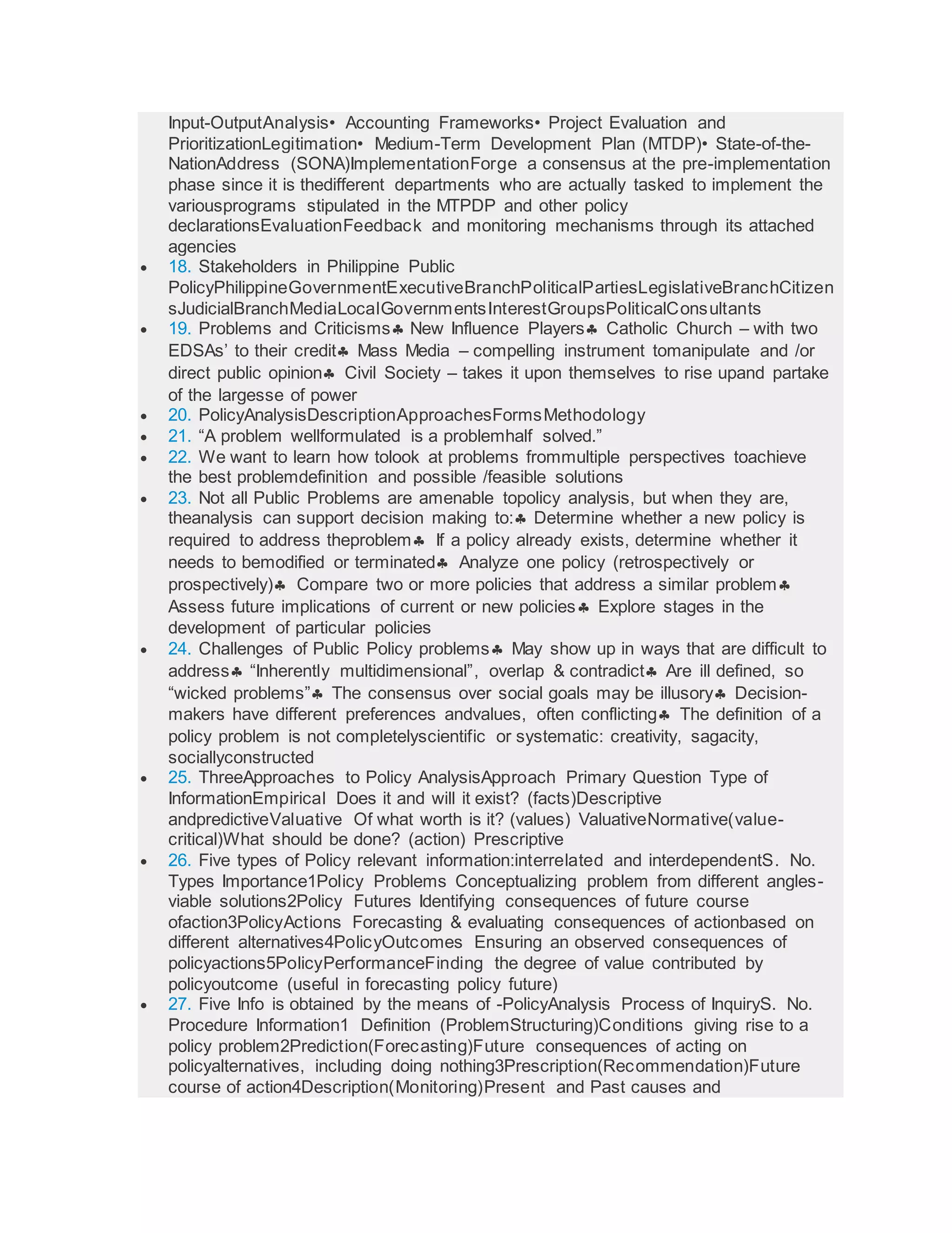 Input-OutputAnalysis• Accounting Frameworks• Project Evaluation and
PrioritizationLegitimation• Medium-Term Development Plan (MTDP)• State-of-the-
NationAddress (SONA)ImplementationForge a consensus at the pre-implementation
phase since it is thedifferent departments who are actually tasked to implement the
variousprograms stipulated in the MTPDP and other policy
declarationsEvaluationFeedback and monitoring mechanisms through its attached
agencies
 18. Stakeholders in Philippine Public
PolicyPhilippineGovernmentExecutiveBranchPoliticalPartiesLegislativeBranchCitizen
sJudicialBranchMediaLocalGovernmentsInterestGroupsPoliticalConsultants
 19. Problems and Criticisms New Influence Players Catholic Church – with two
EDSAs’ to their credit Mass Media – compelling instrument tomanipulate and /or
direct public opinion Civil Society – takes it upon themselves to rise upand partake
of the largesse of power
 20. PolicyAnalysisDescriptionApproachesFormsMethodology
 21. “A problem wellformulated is a problemhalf solved.”
 22. We want to learn how tolook at problems frommultiple perspectives toachieve
the best problemdefinition and possible /feasible solutions
 23. Not all Public Problems are amenable topolicy analysis, but when they are,
theanalysis can support decision making to: Determine whether a new policy is
required to address theproblem If a policy already exists, determine whether it
needs to bemodified or terminated Analyze one policy (retrospectively or
prospectively) Compare two or more policies that address a similar problem
Assess future implications of current or new policies Explore stages in the
development of particular policies
 24. Challenges of Public Policy problems May show up in ways that are difficult to
address “Inherently multidimensional”, overlap & contradict Are ill defined, so
“wicked problems” The consensus over social goals may be illusory Decision-
makers have different preferences andvalues, often conflicting The definition of a
policy problem is not completelyscientific or systematic: creativity, sagacity,
sociallyconstructed
 25. ThreeApproaches to Policy AnalysisApproach Primary Question Type of
InformationEmpirical Does it and will it exist? (facts)Descriptive
andpredictiveValuative Of what worth is it? (values) ValuativeNormative(value-
critical)What should be done? (action) Prescriptive
 26. Five types of Policy relevant information:interrelated and interdependentS. No.
Types Importance1Policy Problems Conceptualizing problem from different angles-
viable solutions2Policy Futures Identifying consequences of future course
ofaction3PolicyActions Forecasting & evaluating consequences of actionbased on
different alternatives4PolicyOutcomes Ensuring an observed consequences of
policyactions5PolicyPerformanceFinding the degree of value contributed by
policyoutcome (useful in forecasting policy future)
 27. Five Info is obtained by the means of -PolicyAnalysis Process of InquiryS. No.
Procedure Information1 Definition (ProblemStructuring)Conditions giving rise to a
policy problem2Prediction(Forecasting)Future consequences of acting on
policyalternatives, including doing nothing3Prescription(Recommendation)Future
course of action4Description(Monitoring)Present and Past causes and
 