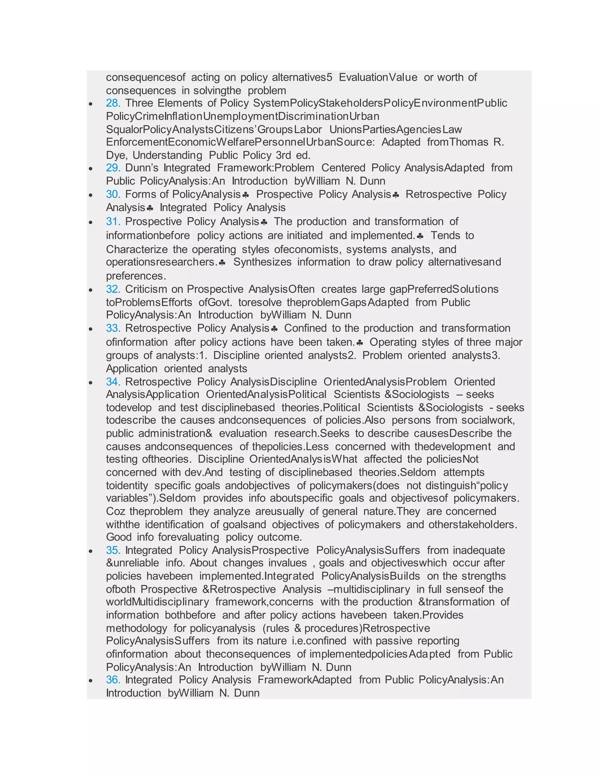 consequencesof acting on policy alternatives5 EvaluationValue or worth of
consequences in solvingthe problem
 28. Three Elements of Policy SystemPolicyStakeholdersPolicyEnvironmentPublic
PolicyCrimeInflationUnemploymentDiscriminationUrban
SqualorPolicyAnalystsCitizens’GroupsLabor UnionsPartiesAgenciesLaw
EnforcementEconomicWelfarePersonnelUrbanSource: Adapted fromThomas R.
Dye, Understanding Public Policy 3rd ed.
 29. Dunn’s Integrated Framework:Problem Centered Policy AnalysisAdapted from
Public PolicyAnalysis:An Introduction byWilliam N. Dunn
 30. Forms of PolicyAnalysis Prospective Policy Analysis Retrospective Policy
Analysis Integrated Policy Analysis
 31. Prospective Policy Analysis The production and transformation of
informationbefore policy actions are initiated and implemented. Tends to
Characterize the operating styles ofeconomists, systems analysts, and
operationsresearchers. Synthesizes information to draw policy alternativesand
preferences.
 32. Criticism on Prospective AnalysisOften creates large gapPreferredSolutions
toProblemsEfforts ofGovt. toresolve theproblemGapsAdapted from Public
PolicyAnalysis:An Introduction byWilliam N. Dunn
 33. Retrospective Policy Analysis Confined to the production and transformation
ofinformation after policy actions have been taken. Operating styles of three major
groups of analysts:1. Discipline oriented analysts2. Problem oriented analysts3.
Application oriented analysts
 34. Retrospective Policy AnalysisDiscipline OrientedAnalysisProblem Oriented
AnalysisApplication OrientedAnalysisPolitical Scientists &Sociologists – seeks
todevelop and test disciplinebased theories.Political Scientists &Sociologists - seeks
todescribe the causes andconsequences of policies.Also persons from socialwork,
public administration& evaluation research.Seeks to describe causesDescribe the
causes andconsequences of thepolicies.Less concerned with thedevelopment and
testing oftheories. Discipline OrientedAnalysisWhat affected the policiesNot
concerned with dev.And testing of disciplinebased theories.Seldom attempts
toidentity specific goals andobjectives of policymakers(does not distinguish“policy
variables”).Seldom provides info aboutspecific goals and objectivesof policymakers.
Coz theproblem they analyze areusually of general nature.They are concerned
withthe identification of goalsand objectives of policymakers and otherstakeholders.
Good info forevaluating policy outcome.
 35. Integrated Policy AnalysisProspective PolicyAnalysisSuffers from inadequate
&unreliable info. About changes invalues , goals and objectiveswhich occur after
policies havebeen implemented.Integrated PolicyAnalysisBuilds on the strengths
ofboth Prospective &Retrospective Analysis –multidisciplinary in full senseof the
worldMultidisciplinary framework,concerns with the production &transformation of
information bothbefore and after policy actions havebeen taken.Provides
methodology for policyanalysis (rules & procedures)Retrospective
PolicyAnalysisSuffers from its nature i.e.confined with passive reporting
ofinformation about theconsequences of implementedpoliciesAdapted from Public
PolicyAnalysis:An Introduction byWilliam N. Dunn
 36. Integrated Policy Analysis FrameworkAdapted from Public PolicyAnalysis:An
Introduction byWilliam N. Dunn
 