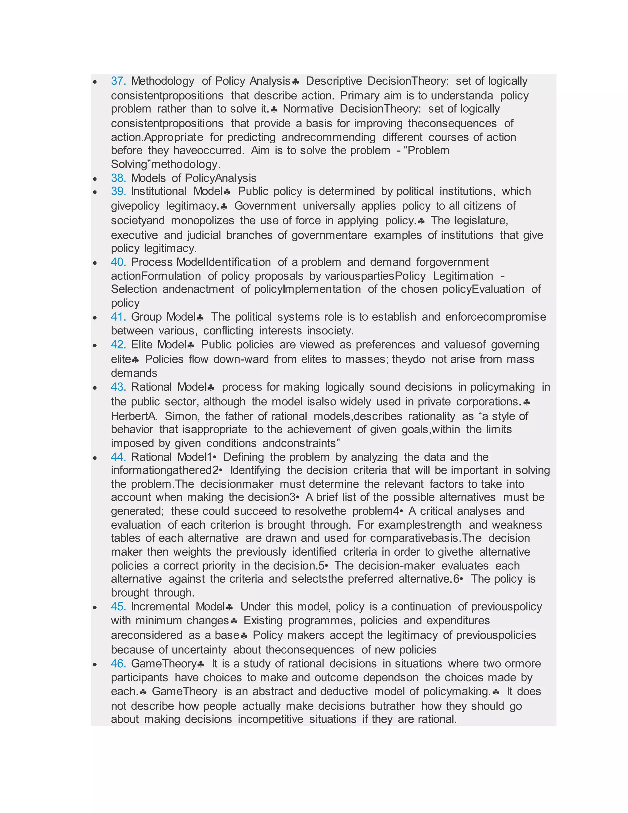  37. Methodology of Policy Analysis Descriptive DecisionTheory: set of logically
consistentpropositions that describe action. Primary aim is to understanda policy
problem rather than to solve it. Normative DecisionTheory: set of logically
consistentpropositions that provide a basis for improving theconsequences of
action.Appropriate for predicting andrecommending different courses of action
before they haveoccurred. Aim is to solve the problem - “Problem
Solving”methodology.
 38. Models of PolicyAnalysis
 39. Institutional Model Public policy is determined by political institutions, which
givepolicy legitimacy. Government universally applies policy to all citizens of
societyand monopolizes the use of force in applying policy. The legislature,
executive and judicial branches of governmentare examples of institutions that give
policy legitimacy.
 40. Process ModelIdentification of a problem and demand forgovernment
actionFormulation of policy proposals by variouspartiesPolicy Legitimation -
Selection andenactment of policyImplementation of the chosen policyEvaluation of
policy
 41. Group Model The political systems role is to establish and enforcecompromise
between various, conflicting interests insociety.
 42. Elite Model Public policies are viewed as preferences and valuesof governing
elite Policies flow down-ward from elites to masses; theydo not arise from mass
demands
 43. Rational Model process for making logically sound decisions in policymaking in
the public sector, although the model isalso widely used in private corporations.
HerbertA. Simon, the father of rational models,describes rationality as “a style of
behavior that isappropriate to the achievement of given goals,within the limits
imposed by given conditions andconstraints”
 44. Rational Model1• Defining the problem by analyzing the data and the
informationgathered2• Identifying the decision criteria that will be important in solving
the problem.The decisionmaker must determine the relevant factors to take into
account when making the decision3• A brief list of the possible alternatives must be
generated; these could succeed to resolvethe problem4• A critical analyses and
evaluation of each criterion is brought through. For examplestrength and weakness
tables of each alternative are drawn and used for comparativebasis.The decision
maker then weights the previously identified criteria in order to givethe alternative
policies a correct priority in the decision.5• The decision-maker evaluates each
alternative against the criteria and selectsthe preferred alternative.6• The policy is
brought through.
 45. Incremental Model Under this model, policy is a continuation of previouspolicy
with minimum changes Existing programmes, policies and expenditures
areconsidered as a base Policy makers accept the legitimacy of previouspolicies
because of uncertainty about theconsequences of new policies
 46. GameTheory It is a study of rational decisions in situations where two ormore
participants have choices to make and outcome dependson the choices made by
each. GameTheory is an abstract and deductive model of policymaking. It does
not describe how people actually make decisions butrather how they should go
about making decisions incompetitive situations if they are rational.
 