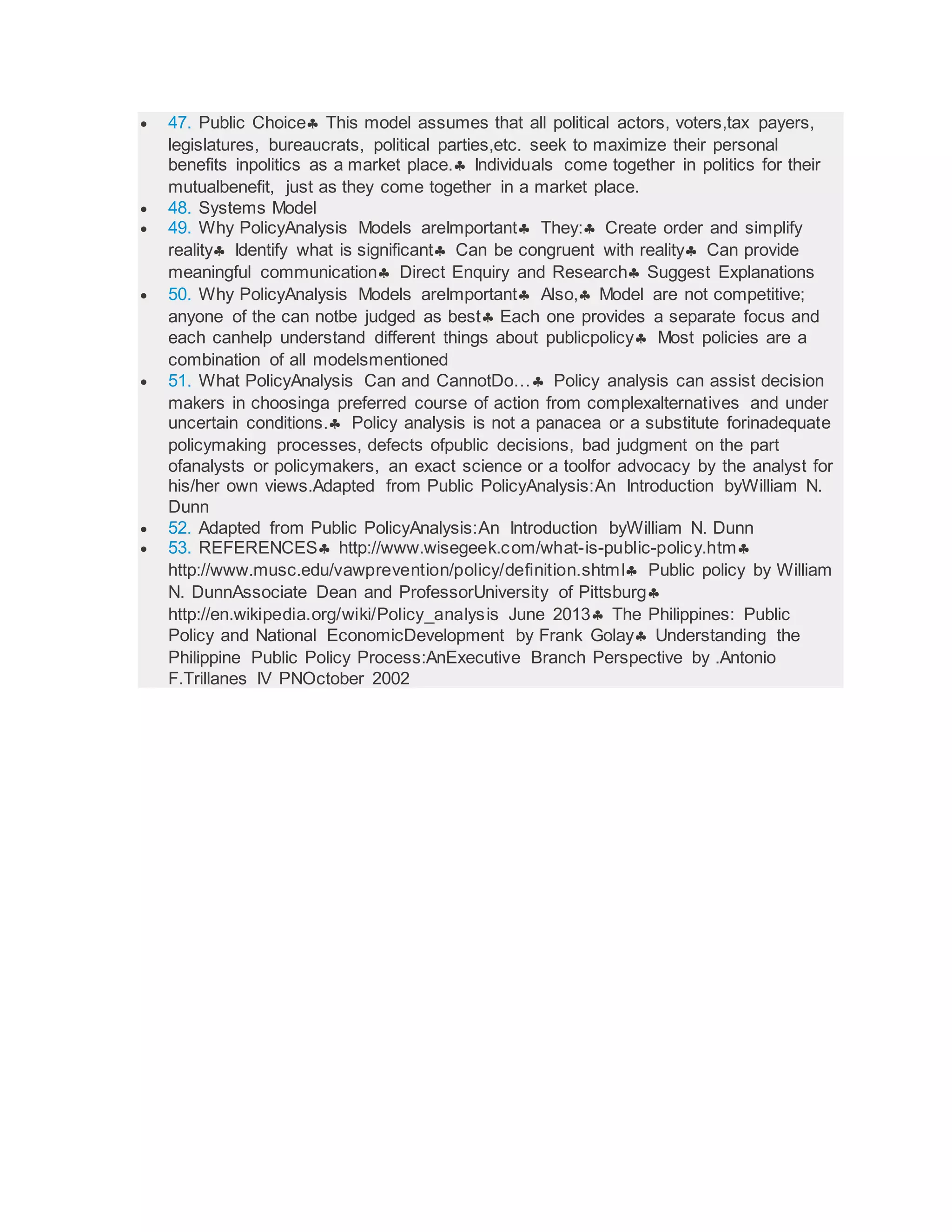  47. Public Choice This model assumes that all political actors, voters,tax payers,
legislatures, bureaucrats, political parties,etc. seek to maximize their personal
benefits inpolitics as a market place. Individuals come together in politics for their
mutualbenefit, just as they come together in a market place.
 48. Systems Model
 49. Why PolicyAnalysis Models areImportant They: Create order and simplify
reality Identify what is significant Can be congruent with reality Can provide
meaningful communication Direct Enquiry and Research Suggest Explanations
 50. Why PolicyAnalysis Models areImportant Also, Model are not competitive;
anyone of the can notbe judged as best Each one provides a separate focus and
each canhelp understand different things about publicpolicy Most policies are a
combination of all modelsmentioned
 51. What PolicyAnalysis Can and CannotDo… Policy analysis can assist decision
makers in choosinga preferred course of action from complexalternatives and under
uncertain conditions. Policy analysis is not a panacea or a substitute forinadequate
policymaking processes, defects ofpublic decisions, bad judgment on the part
ofanalysts or policymakers, an exact science or a toolfor advocacy by the analyst for
his/her own views.Adapted from Public PolicyAnalysis:An Introduction byWilliam N.
Dunn
 52. Adapted from Public PolicyAnalysis:An Introduction byWilliam N. Dunn
 53. REFERENCES http://www.wisegeek.com/what-is-public-policy.htm
http://www.musc.edu/vawprevention/policy/definition.shtml Public policy by William
N. DunnAssociate Dean and ProfessorUniversity of Pittsburg
http://en.wikipedia.org/wiki/Policy_analysis June 2013 The Philippines: Public
Policy and National EconomicDevelopment by Frank Golay Understanding the
Philippine Public Policy Process:AnExecutive Branch Perspective by .Antonio
F.Trillanes IV PNOctober 2002
 