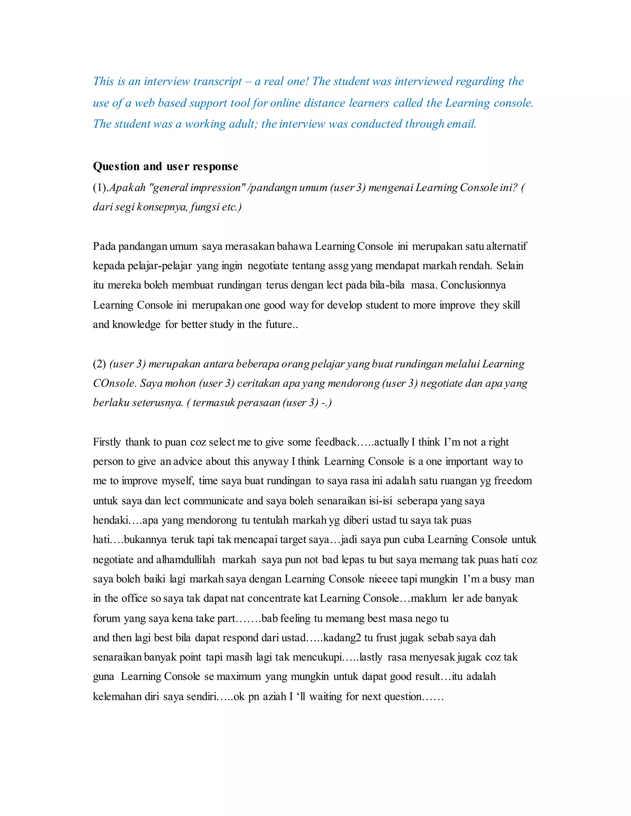 This is an interview transcript – a real one! The student was interviewed regarding the
use of a web based support tool for online distance learners called the Learning console.
The student was a working adult; the interview was conducted through email.
Question and user response
(1).Apakah "general impression" /pandangn umum (user3) mengenai Learning Console ini? (
dari segi konsepnya, fungsi etc.)
Pada pandangan umum saya merasakan bahawa Learning Console ini merupakan satu alternatif
kepada pelajar-pelajar yang ingin negotiate tentang assg yang mendapat markah rendah. Selain
itu mereka boleh membuat rundingan terus dengan lect pada bila-bila masa. Conclusionnya
Learning Console ini merupakan one good way for develop student to more improve they skill
and knowledge for better study in the future..
(2) (user 3) merupakan antara beberapa orang pelajar yang buat rundingan melalui Learning
COnsole. Saya mohon (user 3) ceritakan apa yang mendorong (user 3) negotiate dan apa yang
berlaku seterusnya. ( termasuk perasaan (user 3) -.)
Firstly thank to puan coz select me to give some feedback…..actually I think I’m not a right
person to give an advice about this anyway I think Learning Console is a one important way to
me to improve myself, time saya buat rundingan to saya rasa ini adalah satu ruangan yg freedom
untuk saya dan lect communicate and saya boleh senaraikan isi-isi seberapa yang saya
hendaki….apa yang mendorong tu tentulah markah yg diberi ustad tu saya tak puas
hati….bukannya teruk tapi tak mencapai target saya…jadi saya pun cuba Learning Console untuk
negotiate and alhamdullilah markah saya pun not bad lepas tu but saya memang tak puas hati coz
saya boleh baiki lagi markah saya dengan Learning Console nieeee tapi mungkin I’m a busy man
in the office so saya tak dapat nat concentrate kat Learning Console…maklum ler ade banyak
forum yang saya kena take part…….bab feeling tu memang best masa nego tu
and then lagi best bila dapat respond dari ustad…..kadang2 tu frust jugak sebab saya dah
senaraikan banyak point tapi masih lagi tak mencukupi…..lastly rasa menyesak jugak coz tak
guna Learning Console se maximum yang mungkin untuk dapat good result…itu adalah
kelemahan diri saya sendiri…..ok pn aziah I ‘ll waiting for next question……
 