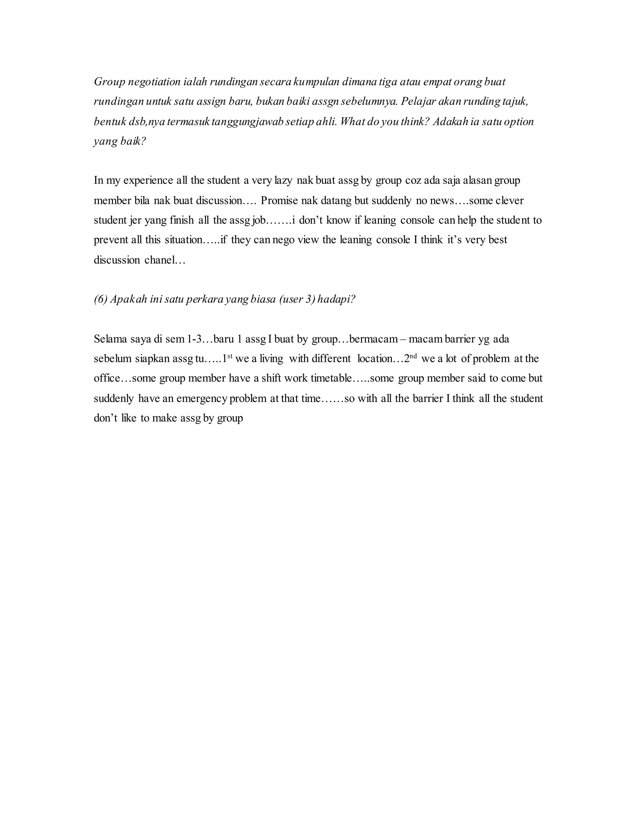 Group negotiation ialah rundingan secara kumpulan dimana tiga atau empat orang buat
rundingan untuk satu assign baru, bukan baiki assgn sebelumnya. Pelajar akan runding tajuk,
bentuk dsb,nya termasuk tanggungjawab setiap ahli. What do you think? Adakah ia satu option
yang baik?
In my experience all the student a very lazy nak buat assg by group coz ada saja alasan group
member bila nak buat discussion…. Promise nak datang but suddenly no news….some clever
student jer yang finish all the assg job…….i don’t know if leaning console can help the student to
prevent all this situation…..if they can nego view the leaning console I think it’s very best
discussion chanel…
(6) Apakah ini satu perkara yang biasa (user 3)hadapi?
Selama saya di sem 1-3…baru 1 assg I buat by group…bermacam – macam barrier yg ada
sebelum siapkan assg tu…..1st
we a living with different location…2nd
we a lot of problem at the
office…some group member have a shift work timetable…..some group member said to come but
suddenly have an emergency problem at that time……so with all the barrier I think all the student
don’t like to make assg by group
 