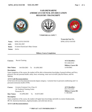 Page of1KING, KYLE DAVID XXX-XX-2907
08/01/2007
** PRIVACY ACT INFORMATION **
6
KING, KYLE DAVID
XXX-XX-2907
Aviation Electrician's Mate Airman
KING, KYLE DAVID
Transcript Sent To:
Name:
SSN:
Rank:
SAILOR/MARINE
AMERICAN COUNCIL ON EDUCATION
REGISTRY TRANSCRIPT
C-100-2020
Military Course ID:
Avionics Common Core, Class A1Course:
18-APR-2003Date Taken: 10-JUN-2003
Description:
Upon completion of the course, the student will apply basic knowledge and skills in aviation fundamentals,
DC/AC electricity/electronics, digital principles, and solid state devices.
ACE Credit Recommendation:
ACE Identifier:
NV-1715-1819
**INDIVIDUAL COPY**
To
Military Course Completions
Air Technical Training Center
Pensacola, FL
A-950-000104-FEB-2003 10-APR-2003
NV-2202-0165
Recruit Training
Upon completion of the course, the student will be able to demonstrate knowledge of general military and Navy
protocol, first aid, personal health, safety, basic swimming, water survival skills, physical fitness, and fire
fighting.
In the lower-division baccalaureate/associate degree category, 1 semester hour in personal conditioning and 1 in
personal/community health (10/06).
Courses:
Date Taken:
Description:
ACE Credit Recommendation:
ACE Identifier:
Military Course ID:
To
ActiveStatus:
 