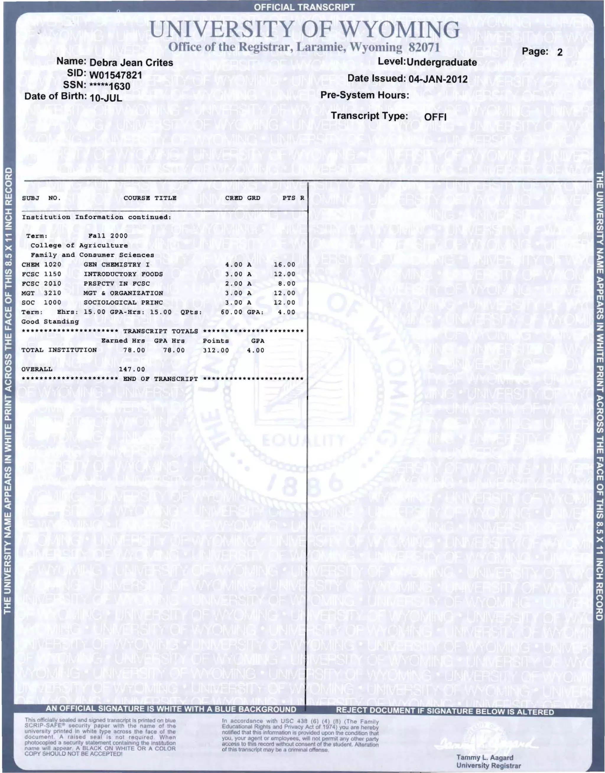 UNIVERSITY OF WYOMING 

                                                          Office of the Regi trar, Laramie, Wyoming 82071                                             Page: 2
       Name:              Debra Jean Crites                                                                    Level: Undergraduate
         SID:             W01547821                                                                      Date Issued: 04-JAN-2012
        SSN:              *****1630
Date of Birth:            10-JUL                                                                    Pre-System Hours:

                                                                                                     Transcript Type:   OFFI




         NO.                           COURSE TITLE                       CRED GRD          PTS R

Institution Information continued:

 Term:            Pall 2000
  College of Agriculture
  l"ami1y and Cons·umer Sciences
CHBM 1020       GBN CHBMISTRY I                                           4.00     A      16.00
      1150      INTRODUCTORY 1"00DS                                       3.00     A      12.00
      2010      PRSPCTV IN PCSC                                           2 . 00   A       8.00
      3210      MGT ~ ORGANIZATION                                        3 . 00   A      12.00
      1000      SOCIOLOGICAL PRINC                                        3.00     A      12 . 00
         Bhrs ; 15.00 GPA-Hr,, ; 15.00                          QPts ;   60 . 00   GPA;    4.00

•• ** •••••••••• ***** •••
                       TRANSCRIPT TOTALS ****.*.* ••••• ** •••• * •••
                  Earned Hrs GPA Hrs     Points      GPA
TOTAL INSTITUTION      78.00    78.00    312.00     4.00

OVERALL                               147.00
* •• *.** •••• *.*.* ••• *** END OF TRANSCRIPT ••••••••••• * •••••••••••




rc~?~.~~I~~::cu~~y~~,...~~~ p~~:: ~ ~~:
Unl_8r5i!Y pflnled In while type aC"'5 the face of the
document A ,.,sed 8ul Is nol ,equlred Wilen
pllotoccpfl>d a 8eCUnly statement COC'ItaJn'ng lhe Ins~l!J~on
name w,lI app or A BLACK ON WHITE OR A COLOR
COPY SHOULD NOT BE ACCEPTED'
                                                                                                                               Tammy L. Aagard
                                                                                                                               University Registrar
 