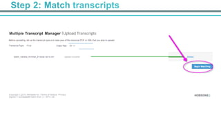 Step 2: Match transcripts
Multiple Transcript Manager IUpload Transcripts
	
  
Before uploadfng, tell us the transcript type and class year of the lranscript PDF or XML that you plan to upload.
	
  
Transcript Type: Final Class Year: 20 15
batch_indiana_minimal_2<ransc rip<s.xml Upload complete!
Copyright C 2015, Hol:lsons Inc. ITerms of Sellice IPrivacy
Signed in as Elizabettl Hatim from QA • MTU •JB
HOBSONS )
 