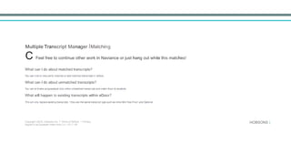 Multiple Transcript Manager IMatching
C Feel free to continue other work in Naviance or just hang out while this matches!
What can I do about matched transcripts?
	
  
You can click to view,verify matches or add matched transcripts w eDocs.
	
  
What can I do about unmatched transcripts?
	
  
You can st llmake progress!just click onthe unmatched transcr pts and match them to students.
	
  
What will happen to existing transcripts within eDocs?
	
  
Th's will only replace existing transcripts f they are the same transcript type.such as Initial.Mid-Year.Fina1 and Optional.
Copyright 02015, Hobsons Inc. 1 Terms of Sef'lice 1 Privacy
Signed in as Elizabeth Halim from QA • Ml1J •JB
HOBSONS )
 
