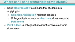 Where can I send transcripts to via eDocs?
●  Send electronically to colleges that students are
applying to:
○  Common Application member colleges
○  Colleges that can receive electronic documents via
Parchment
●  Print & Mail to colleges that cannot receive electronic
documents
 