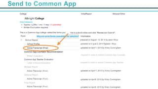 Send to Common App
College
	
  
Allbright College
Hide fulldetails
•  Teache r LORs:1 min / 1 max I 0 submitted
•  Written Eva luation required
	
  
This is a Common App college -select the forms you'
	
  
Form
0 SchooI Report
Midyear/OtherInitialReport
like to submit online and click "Review and Submit"..
	
  
Information
prepared on August 12, 20 14 by jason Woys
uploaded on A gust 3, 2014 byjason Woys
uploaded on April 9, 2015 by Krisry Cunningham
required in order to submit Common App Counselc
required in order to submit Common App Teacher
uploaded on April 9, 2015 by Krisry Cunningham
	
  
	
  
uploaded on Apri/9, 2015 by Krisry Cunningham
	
  
	
  
uploaded on Apri/9, 2015 by Krisry Cunningham
Written Evaluation
	
  
Common App Teacher Evaluation
Letter of Recommendation
Midyear Report
	
  
Active Transcripr (Rnal)
	
  
Optional Report
	
  
Active Transcripr (Rnal)
	
  
Final Report
	
  
Active Transcripr (Rnal)
 