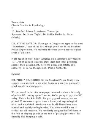 Transcripts
Classic Studies in Psychology
2
16. Stanford Prison Experiment Transcript
Speakers: Dr. Steve Taylor, Dr. Philip Zimbardo, Male
(Music)
DR. STEVE TAYLOR: If you go to Google and type in the word
"Experiment," one of the first things you'll see is the Stanford
Prison Experiment. It's probably the best known psychological
study of all time.
It all began in West Coast America on a summer's day back in
1971, when college students grew their hair long, protested
against their government, were pro-peace and totally anti-
authority, or so we thought until Philip Zimbardo.
(Music)
DR. PHILIP ZIMBARDO: So the Stanford Prison Study very
simply is an attempt to see what happens when you put really
good people in a bad place.
We put an ad in the city newspaper, wanted students for study
of prison life lasting up to 2 weeks. We're going to pay you $15
a day. This is back in 1971. It's pretty good money, and we
picked 75 volunteers, gave them a battery of psychological
tests, and we picked two dozen who in all dimensions were
normal and healthy to begin with. And then we did what is
critical for all research. We randomly assigned half of them to
the role of playing guards or the role of playing prisoners. It's
literally like flipping a coin.
 