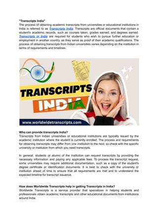 "Transcripts India"
The process of obtaining academic transcripts from universities or educational institutions in
India is referred to as Transcripts India. Transcripts are official documents that contain a
student's academic records, such as courses taken, grades earned, and degrees earned.
Transcripts in India are required for students who wish to pursue further education or
employment in another country, as they serve as proof of their academic qualifications. The
process of obtaining transcripts from Indian universities varies depending on the institution in
terms of requirements and timelines.
Who can provide transcripts India?
Transcripts from Indian universities or educational institutions are typically issued by the
academic institution where the student is currently enrolled. The process and requirements
for obtaining transcripts may differ from one institution to the next, so check with the specific
university or institution from which you need transcripts.
In general, students or alumni of the institution can request transcripts by providing the
necessary information and paying any applicable fees. To process the transcript request,
some universities may require additional documentation, such as a copy of the student's
degree certificate or identification documents. It is best to check with the university or
institution ahead of time to ensure that all requirements are met and to understand the
expected timeline for transcript issuance.
How does Worldwide Transcripts help in getting Transcripts in India?
Worldwide Transcripts is a service provider that specializes in helping students and
professionals obtain academic transcripts and other educational documents from institutions
around India.
 