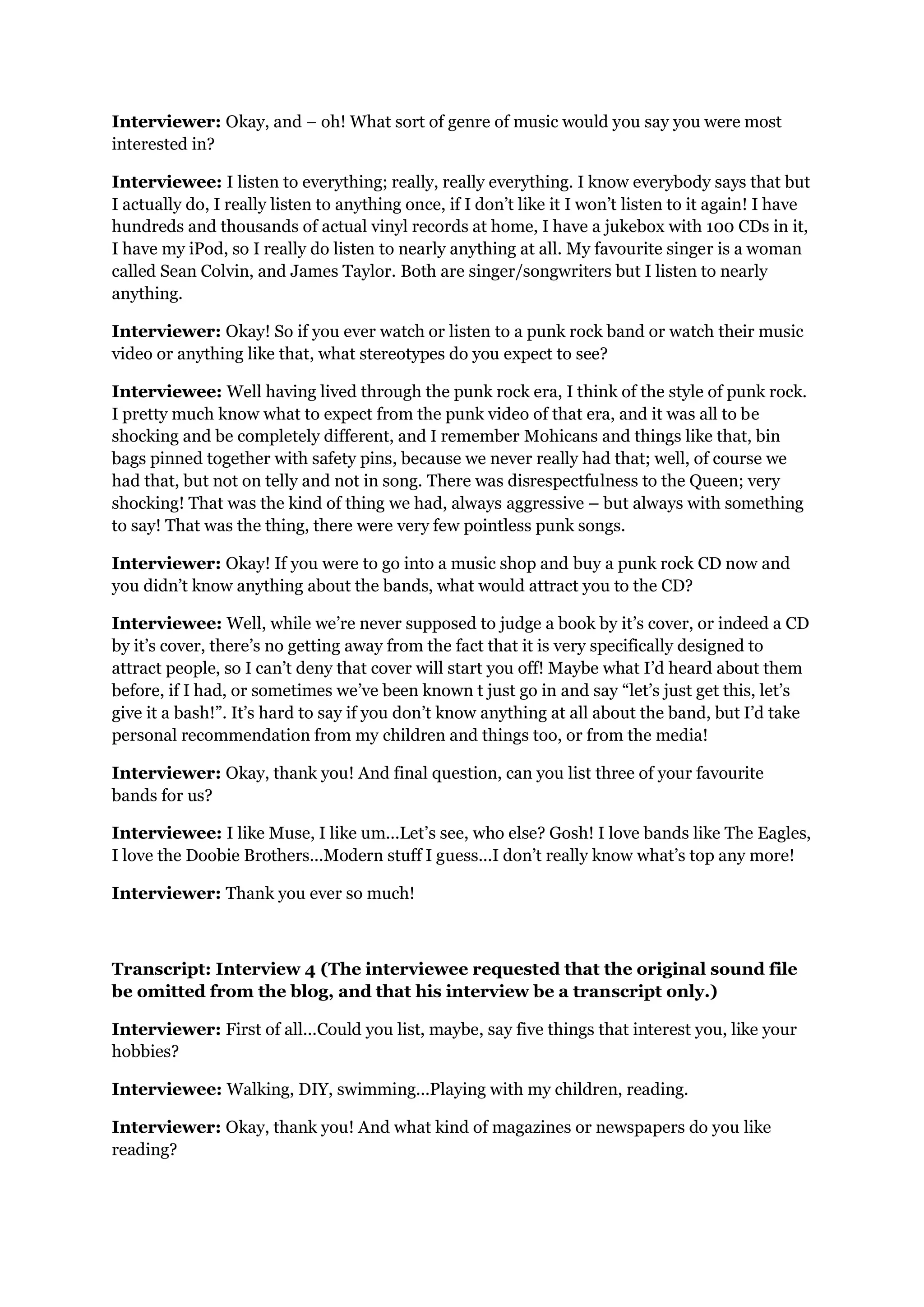 Interviewer: Okay, and – oh! What sort of genre of music would you say you were most
interested in?

Interviewee: I listen to everything; really, really everything. I know everybody says that but
I actually do, I really listen to anything once, if I don’t like it I won’t listen to it again! I have
hundreds and thousands of actual vinyl records at home, I have a jukebox with 100 CDs in it,
I have my iPod, so I really do listen to nearly anything at all. My favourite singer is a woman
called Sean Colvin, and James Taylor. Both are singer/songwriters but I listen to nearly
anything.

Interviewer: Okay! So if you ever watch or listen to a punk rock band or watch their music
video or anything like that, what stereotypes do you expect to see?

Interviewee: Well having lived through the punk rock era, I think of the style of punk rock.
I pretty much know what to expect from the punk video of that era, and it was all to be
shocking and be completely different, and I remember Mohicans and things like that, bin
bags pinned together with safety pins, because we never really had that; well, of course we
had that, but not on telly and not in song. There was disrespectfulness to the Queen; very
shocking! That was the kind of thing we had, always aggressive – but always with something
to say! That was the thing, there were very few pointless punk songs.

Interviewer: Okay! If you were to go into a music shop and buy a punk rock CD now and
you didn’t know anything about the bands, what would attract you to the CD?

Interviewee: Well, while we’re never supposed to judge a book by it’s cover, or indeed a CD
by it’s cover, there’s no getting away from the fact that it is very specifically designed to
attract people, so I can’t deny that cover will start you off! Maybe what I’d heard about them
before, if I had, or sometimes we’ve been known t just go in and say “let’s just get this, let’s
give it a bash!”. It’s hard to say if you don’t know anything at all about the band, but I’d take
personal recommendation from my children and things too, or from the media!

Interviewer: Okay, thank you! And final question, can you list three of your favourite
bands for us?

Interviewee: I like Muse, I like um...Let’s see, who else? Gosh! I love bands like The Eagles,
I love the Doobie Brothers...Modern stuff I guess...I don’t really know what’s top any more!

Interviewer: Thank you ever so much!



Transcript: Interview 4 (The interviewee requested that the original sound file
be omitted from the blog, and that his interview be a transcript only.)

Interviewer: First of all...Could you list, maybe, say five things that interest you, like your
hobbies?

Interviewee: Walking, DIY, swimming...Playing with my children, reading.

Interviewer: Okay, thank you! And what kind of magazines or newspapers do you like
reading?
 