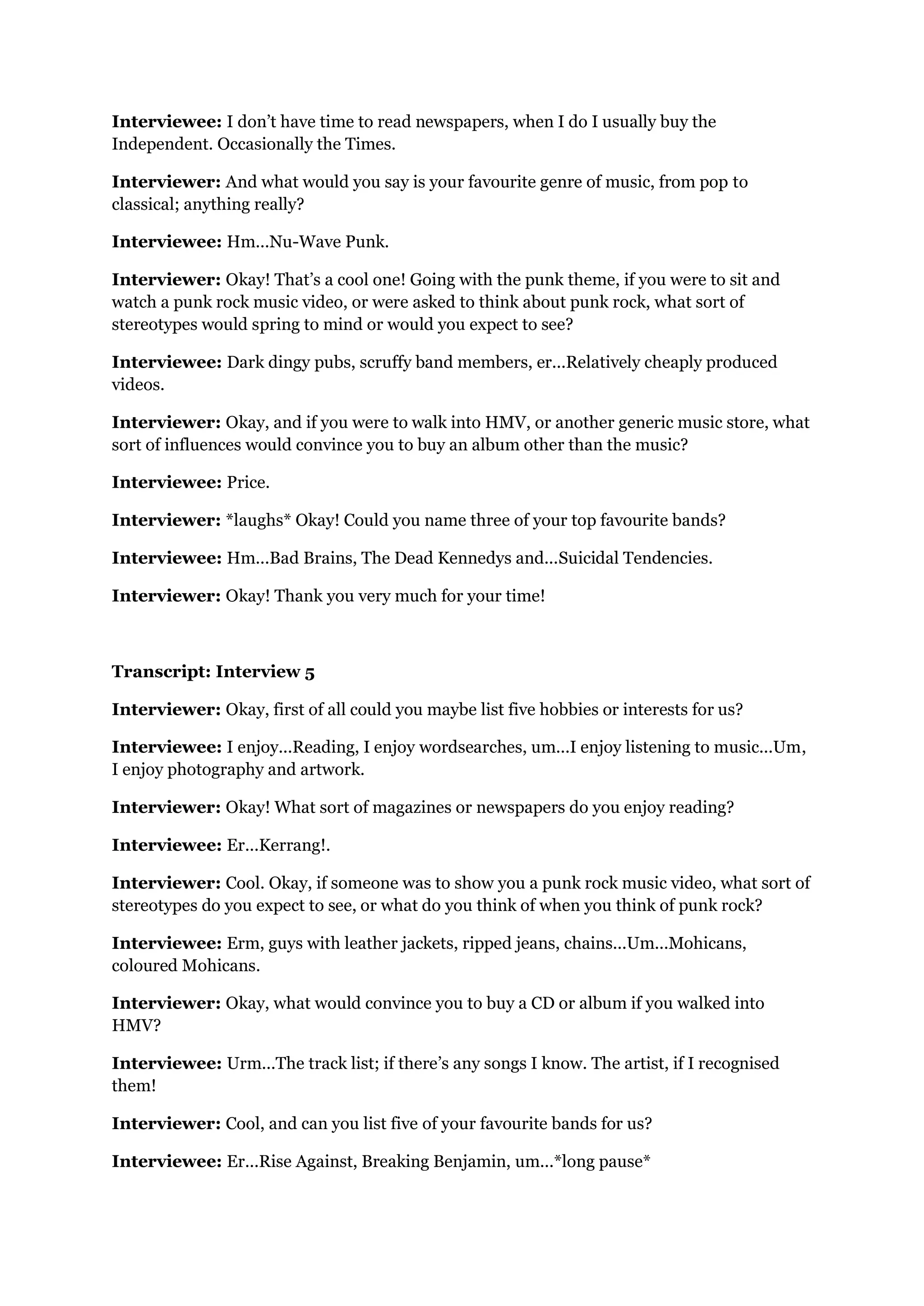 Interviewee: I don’t have time to read newspapers, when I do I usually buy the
Independent. Occasionally the Times.

Interviewer: And what would you say is your favourite genre of music, from pop to
classical; anything really?

Interviewee: Hm...Nu-Wave Punk.

Interviewer: Okay! That’s a cool one! Going with the punk theme, if you were to sit and
watch a punk rock music video, or were asked to think about punk rock, what sort of
stereotypes would spring to mind or would you expect to see?

Interviewee: Dark dingy pubs, scruffy band members, er...Relatively cheaply produced
videos.

Interviewer: Okay, and if you were to walk into HMV, or another generic music store, what
sort of influences would convince you to buy an album other than the music?

Interviewee: Price.

Interviewer: *laughs* Okay! Could you name three of your top favourite bands?

Interviewee: Hm...Bad Brains, The Dead Kennedys and...Suicidal Tendencies.

Interviewer: Okay! Thank you very much for your time!



Transcript: Interview 5

Interviewer: Okay, first of all could you maybe list five hobbies or interests for us?

Interviewee: I enjoy...Reading, I enjoy wordsearches, um...I enjoy listening to music...Um,
I enjoy photography and artwork.

Interviewer: Okay! What sort of magazines or newspapers do you enjoy reading?

Interviewee: Er...Kerrang!.

Interviewer: Cool. Okay, if someone was to show you a punk rock music video, what sort of
stereotypes do you expect to see, or what do you think of when you think of punk rock?

Interviewee: Erm, guys with leather jackets, ripped jeans, chains...Um...Mohicans,
coloured Mohicans.

Interviewer: Okay, what would convince you to buy a CD or album if you walked into
HMV?

Interviewee: Urm...The track list; if there’s any songs I know. The artist, if I recognised
them!

Interviewer: Cool, and can you list five of your favourite bands for us?

Interviewee: Er...Rise Against, Breaking Benjamin, um...*long pause*
 