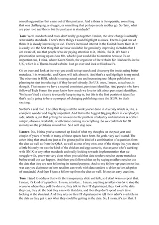 something positive that came out of this past year. And a thorn is the opposite, something
that was challenging, a struggle, or something that perhaps needs another go. So Tom, what
are your rose and thorns for the past year in standards?
Tom: Well, standards and roses don't really go together. I mean, the slow change is actually
what marks standards. There's three things I would highlight as roses. Thema is just one of
them. It is slowly increasing in use. There's increased interest in the United States from it. It
is easily still the best thing that we have available for genuinely improving metadata that I
am aware of, and that people who are paying attention to it, I think, like it. We have a
presentation coming up on June 8th, which I just would like to mention because it's an
important one, I think, where Karen Smith, the organizer of the website for Blackwell's in the
UK, which is a Thema-based website. Just go over and look at Blackwell's.
Go on over and look at the way you could set up search and discovery for books using better
metadata. It is wonderful, and Karen will talk about it. And that's a real highlight to my mind.
The other one is ISNI, which is seeing actual use and increasing use. Major publishers are
planning to start introducing it if they haven't already. So U.S. ones, I mean, actual use, is
doing it. That means we have a second consistent, persistent identifier. And people who have
followed Tech Forum for years know how much we love to talk about persistent identifiers.
We haven't had a chance to recently keep trying to, but this is the first persistent identifier
that's really going to have a prospect of changing publishing since the ISBN. So that's
exciting.
So that's a real rose. The other thing is all the work you've done in diversity which is, like, a
complete wonder and hugely important. And that is the biggest frigging thorn in everybody's
side, which is just that getting the answers to the problem of identity and metadata is neither
simple, obvious, workable, or otherwise coming in everything. So we could talk for 20
minutes on the problems around that. So I will stop now.
Lauren: No, I think you've summed up kind of what my thoughts on the past year and
couple of years of work in many of these spaces have been. So yeah, very well stated. The
other thing that struck me just as I'm gonna pull in kind of a combination of a question from
the chat as well as from the Q&A, as well as one of my own, one of the things that you stated
a little bit early on was the kind of the chicken and egg scenario, that anyone who's working
with ONIX or any other standards and really looking towards implementation that we
struggle with, you were very clear when you said that data senders need to create metadata
before retail use can happen. And then you followed that up by saying retailers need to use
the data that they are sent following its named purpose. And so my follow-up question to that
was can you elaborate on how retailers can work with data senders to drive earlier adoption
of standards? And then I have a follow-up from the chat as well. It's not an easy question.
Tom: I tried to address that with the transparency slide and talk, so I don't wanna repeat that.
I mean, it's kind of a problem. I mean, retailers... I mean, anything retailers can do to stop the
scenario where they pull the data in, they talk to their IT department, they look at the data
they can, they do the best they can with that data, and then they don't spend much time
looking at the standard. And they rely on their IT department to tell them what's available in
the data as they get it, not what they could be getting in the data. So, I mean, it's just that. I
 
