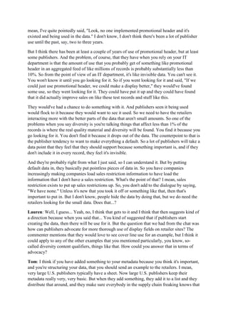 mean, I've quite pointedly said, "Look, no one implemented promotional header and it's
existed and being used in the data." I don't know, I don't think there's been a lot of publisher
use until the past, say, two to three years.
But I think there has been at least a couple of years of use of promotional header, but at least
some publishers. And the problem, of course, that they have when you rely on your IT
department is that the amount of use that you probably get of something like promotional
header in an aggregated feed of like millions of records is probably substantially less than
10%. So from the point of view of an IT department, it's like invisible data. You can't see it.
You won't know it until you go looking for it. So if you went looking for it and said, "If we
could just use promotional header, we could make a display better," they would've found
some use, so they went looking for it. They could have put it up and they could have found
that it did actually improve sales on like these test records and stuff like this.
They would've had a chance to do something with it. And publishers seen it being used
would flock to it because they would want to see it used. So we need to have the retailers
interacting more with the better parts of the data that aren't small amounts. So one of the
problems when you say diversity is you're talking things that affect less than 1% of the
records is where the real quality material and diversity will be found. You find it because you
go looking for it. You don't find it because it drops out of the data. The counterpoint to that is
the publisher tendency to want to make everything a default. So a lot of publishers will take a
data point that they feel that they should support because something important is, and if they
don't include it in every record, they feel it's invisible.
And they're probably right from what I just said, so I can understand it. But by putting
default data in, they basically put pointless pieces of data in. So you have companies
increasingly making companies load sales restriction information to have load the
information that I don't have a sales restriction. What's the point of that? I mean, sales
restriction exists to put up sales restrictions up. So, you don't add to the dialogue by saying,
"We have none." Unless it's new that you took it off or something like that, then that's
important to put in. But I don't know, people hide the data by doing that, but we do need the
retailers looking for the small data. Does that...?
Lauren: Well, I guess... Yeah, no, I think that gets to it and I think that then suggests kind of
a direction because when you said that... You kind of suggested that if publishers start
creating the data, then there will be use for it. But the question that we had from the chat was
how can publishers advocate for more thorough use of display fields on retailer sites? The
commenter mentions that they would love to see cover line use for an example, but I think it
could apply to any of the other examples that you mentioned particularly, you know, so-
called diversity content qualifiers, things like that. How could you answer that in terms of
advocacy?
Tom: I think if you have added something to your metadata because you think it's important,
and you're structuring your data, that you should send an example to the retailers. I mean,
very large U.S. publishers typically have a sheet. Now large U.S. publishers keep their
metadata really very, very basic. But when they add something, they add it to a list and they
distribute that around, and they make sure everybody in the supply chain freaking knows that
 