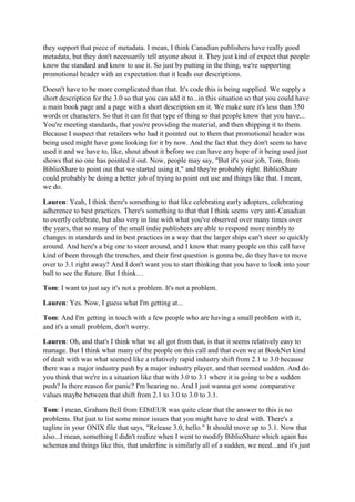 they support that piece of metadata. I mean, I think Canadian publishers have really good
metadata, but they don't necessarily tell anyone about it. They just kind of expect that people
know the standard and know to use it. So just by putting in the thing, we're supporting
promotional header with an expectation that it leads our descriptions.
Doesn't have to be more complicated than that. It's code this is being supplied. We supply a
short description for the 3.0 so that you can add it to...in this situation so that you could have
a main book page and a page with a short description on it. We make sure it's less than 350
words or characters. So that it can fit that type of thing so that people know that you have...
You're meeting standards, that you're providing the material, and then shipping it to them.
Because I suspect that retailers who had it pointed out to them that promotional header was
being used might have gone looking for it by now. And the fact that they don't seem to have
used it and we have to, like, shout about it before we can have any hope of it being used just
shows that no one has pointed it out. Now, people may say, "But it's your job, Tom, from
BiblioShare to point out that we started using it," and they're probably right. BiblioShare
could probably be doing a better job of trying to point out use and things like that. I mean,
we do.
Lauren: Yeah, I think there's something to that like celebrating early adopters, celebrating
adherence to best practices. There's something to that that I think seems very anti-Canadian
to overtly celebrate, but also very in line with what you've observed over many times over
the years, that so many of the small indie publishers are able to respond more nimbly to
changes in standards and in best practices in a way that the larger ships can't steer so quickly
around. And here's a big one to steer around, and I know that many people on this call have
kind of been through the trenches, and their first question is gonna be, do they have to move
over to 3.1 right away? And I don't want you to start thinking that you have to look into your
ball to see the future. But I think…
Tom: I want to just say it's not a problem. It's not a problem.
Lauren: Yes. Now, I guess what I'm getting at...
Tom: And I'm getting in touch with a few people who are having a small problem with it,
and it's a small problem, don't worry.
Lauren: Oh, and that's I think what we all got from that, is that it seems relatively easy to
manage. But I think what many of the people on this call and that even we at BookNet kind
of dealt with was what seemed like a relatively rapid industry shift from 2.1 to 3.0 because
there was a major industry push by a major industry player, and that seemed sudden. And do
you think that we're in a situation like that with 3.0 to 3.1 where it is going to be a sudden
push? Is there reason for panic? I'm hearing no. And I just wanna get some comparative
values maybe between that shift from 2.1 to 3.0 to 3.0 to 3.1.
Tom: I mean, Graham Bell from EDitEUR was quite clear that the answer to this is no
problems. But just to list some minor issues that you might have to deal with. There's a
tagline in your ONIX file that says, "Release 3.0, hello." It should move up to 3.1. Now that
also...I mean, something I didn't realize when I went to modify BiblioShare which again has
schemas and things like this, that underline is similarly all of a sudden, we need...and it's just
 