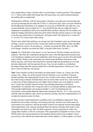 not a simple thing. I mean, I need to talk to our developers. I need to get that 3.0 be changed
to 3.1. There's some subtle little things that will cause some very minor technical glitches,
but nothing that is complicated.
Nothing that is difficult. And for most people, it literally is you take your current thing and
you just go through and you make the 3.0 into 3.1 and you're done. Now, everyone should be
downloading the information as it's updated. So if you go to EDitEUR's site right now, you
can download the correct schema for 3.1. You should do that, but you might not want to
implement it immediately until you've modified these numbers. Because all of a sudden, you
might be loading information where they don't match what the schema expects. It will expect
to see the same information it's looking for. And guess what? The schema for 3.1 looks for
3.1, not for 3.0. I mean, that's what I mean.
There's some subtle little problems you can get into, but if anybody comes up with that type
of thing, I can be a resource for that. I mean, they really are minor and they really shouldn't
be a problem for anyone. It's just there is... Anytime you touch the XML, this is an XML
level change. Anytime you touch the XML, it can get a little fuzzy. So that's...
Lauren: No, I think that's a fair answer. A very fair answer. We have another one from the
audience. And from this commenter's perspective, they write that deprecated elements need
to be handled at a database level since publishers don't always get to see how their data fields
map to ONIX. Which as the commenter says which means publishers don't know what
they're entering...don't know that what they're entering might end up sending in a way that
has been deprecated. And the question for you, Tom, in your wisdom is, are database
developers being asked the question about how to handle deprecation? And do you, Tom,
have a sense of what they are saying?
Tom: I have literally no idea if developers are being asked. I mean, no. I mean, one of the
reasons why... Okay, one of the reasons why this transition is not a problem is because
literally anybody who implemented 3.0 up to now would've been using a manual, should
have been using a manual, God help them, that was newer than version one. And version one
is when most of these deprecations were added. Some of them were even added to version
zero. I mean, they literally released version zero and deprecated some stuff almost
immediately. So, anybody who's using this stuff, it was already labelled as deprecated. Now,
when people implemented, were trying to handle 2.1 and 3.0 simultaneously for
convenience, some people added the deprecated component like the... In 2.1, they may have
used the code for audience code, which was allowed, and they may have implemented in 3.0
to make the transition easier for them.
So they may have created themselves a problem, but it was labelled as deprecated. They
should have known that, what they were doing at the time. So there's not really much of a
conversation you could have with the developer if they're not using the manual and reading
what's deprecated, well, someone should get them the manual and make them read it is the
only thing I can kind of say. But I do think in general, I mean, going back to what I was
saying about retailers, is that it's a real place if the organization can handle it to have a local
ONIX expert who's paying attention to the standard and the needs of the standard. I mean,
you can't go to the schema and understand what a block update is. A block update is as much
 