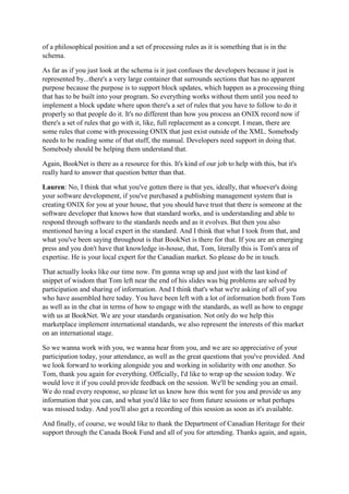 of a philosophical position and a set of processing rules as it is something that is in the
schema.
As far as if you just look at the schema is it just confuses the developers because it just is
represented by...there's a very large container that surrounds sections that has no apparent
purpose because the purpose is to support block updates, which happen as a processing thing
that has to be built into your program. So everything works without them until you need to
implement a block update where upon there's a set of rules that you have to follow to do it
properly so that people do it. It's no different than how you process an ONIX record now if
there's a set of rules that go with it, like, full replacement as a concept. I mean, there are
some rules that come with processing ONIX that just exist outside of the XML. Somebody
needs to be reading some of that stuff, the manual. Developers need support in doing that.
Somebody should be helping them understand that.
Again, BookNet is there as a resource for this. It's kind of our job to help with this, but it's
really hard to answer that question better than that.
Lauren: No, I think that what you've gotten there is that yes, ideally, that whoever's doing
your software development, if you've purchased a publishing management system that is
creating ONIX for you at your house, that you should have trust that there is someone at the
software developer that knows how that standard works, and is understanding and able to
respond through software to the standards needs and as it evolves. But then you also
mentioned having a local expert in the standard. And I think that what I took from that, and
what you've been saying throughout is that BookNet is there for that. If you are an emerging
press and you don't have that knowledge in-house, that, Tom, literally this is Tom's area of
expertise. He is your local expert for the Canadian market. So please do be in touch.
That actually looks like our time now. I'm gonna wrap up and just with the last kind of
snippet of wisdom that Tom left near the end of his slides was big problems are solved by
participation and sharing of information. And I think that's what we're asking of all of you
who have assembled here today. You have been left with a lot of information both from Tom
as well as in the chat in terms of how to engage with the standards, as well as how to engage
with us at BookNet. We are your standards organisation. Not only do we help this
marketplace implement international standards, we also represent the interests of this market
on an international stage.
So we wanna work with you, we wanna hear from you, and we are so appreciative of your
participation today, your attendance, as well as the great questions that you've provided. And
we look forward to working alongside you and working in solidarity with one another. So
Tom, thank you again for everything. Officially, I'd like to wrap up the session today. We
would love it if you could provide feedback on the session. We'll be sending you an email.
We do read every response, so please let us know how this went for you and provide us any
information that you can, and what you'd like to see from future sessions or what perhaps
was missed today. And you'll also get a recording of this session as soon as it's available.
And finally, of course, we would like to thank the Department of Canadian Heritage for their
support through the Canada Book Fund and all of you for attending. Thanks again, and again,
 