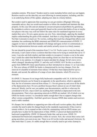 metadata contains. Who knew? Senders need to create metadata before retail use can happen.
Retailers need to use the data they are sent following its named purpose, including, and this
is an underlying theme of this update, adopting new data in a timely fashion.
But senders need to appreciate that assuming we can get retailers obligingly following
reasonable advice, they too would need senders to follow the standard and maintain the data
properly. In this case title and not attempt to circumvent perceived problems by gamifying
the metadata to achieve some goal generally based on the current data habits of one or maybe
two players who may very well not follow the same rules for meditated ingestion in every
market they serve. It's not a game anyone can win. Now, interestingly, applying the standard
implies understanding the goals of the standard. And there is a big change that has happened.
Not that it amounts to much yet. No worries, nothing that much has changed that affects your
metadata, but combining the BISG statement and EDItEUR's announcement of ONIX 3.1
suggests we have to admit that standards will change and agree on how to communicate so
that the implementation between sender and retailer actually occurs in a timely manner.
No one should be proud of the transition from 2.1 to 3.0. Twelve years is way too long, and
obviously, I can't claim to have a solution that then when we're trying to stretch that out to 13
years. I can also ask both retailers and data senders to recognize it creates a cost in the same
way I could also admit that BookNet's data-sending clients are clear that we are becoming
one. Still, in my opinion, it is cheaper to expect and plan for change. So let's move on to
what's changed. Introducing ONIX 3.1 and why isn't it ONIX 3.0.9? So this is as direct a
quote from EDItEUR's latest specifications on their introduction to release 3.1 as I can make
it. This new release of ONIX for books is characterized by two key changes. First, the
removal of a handful of elements from release 3.0 that have been deprecated for up to a
decade, and second, the addition of a range of new data elements, which I'll cover in a
moment.
It's ONIX 3.1 because it's no longer fully backwards compatible with 3.0. A full list of all
deprecated elements can be found in an appendix in the specification, which is appendix
four, the list of elements removed from release 3.1. I'm not gonna try and cover all the details
of the deprecations here. It's not a problem because there's almost no use of what's been
removed. Mostly, just be sure you update your documentation, and this is what may be
considered to be new, stop or don't use anything that's labelled as deprecated in the new
documentation. That is how upcoming removals to ONIX are marked. All of which is to say
ONIX for books version 3 is considered stable enough that it has to support changes that
affect version compatibility. And that's good news because ONIX data senders and receivers
need a stable standard.
It's cheaper, but in addition to supporting new data with each version update, they should
consider the need to plan for change based on the standards requirements if they want to
remain within it. So to expand on that a little bit, maintaining valid as ONIX means you
actually have to plan for the deprecation of data. ONIX 2.1 preserved deprecated bits for
backward compatibility. ONIX 3.0 famously broke that, and up to now, ONIX 3.0
maintained full backward compatibility within its version. Now, the version three series isn't
going anywhere, not soon at any rate. There is no 4.0 on the works and anyone's horizons. So
after more than 12 years, it's stable enough that we actually need to get some cleanup in.
 