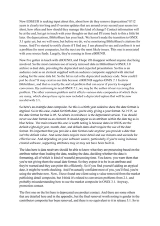 Now EDItEUR is seeking input about this, about how do they remove deprecations? If 12
years is clearly too long and if version updates that are around every second year seems too
short, how often and how should they manage this kind of change? Contact information will
be at the end, but get in touch with your thoughts on that and I'll come back to this a little bit
later. On deprecations, BiblioShare has your back. We haven't made the transition to ONIX
3.1 quite yet, but we will soon, but before we do, we're monitoring BiblioShare's citations for
issues. And I've started to notify clients if I find any. I am pleased to say and confirm it is not
a problem for most companies, but the next are the most likely issues. This one is associated
with core source feeds. Largely, they're coming in from eBOUND.
Now I've gotten in touch with eBOUND, and I hope it'll disappear without anyone else being
involved. So the most common use of newly removed data in BiblioShare's ONIX 3.0
archive is dual data, providing the deprecated and expected presentation. So this is an
audience code as an element supplied with an audience composite supplied with internal
coding for the same data bit. So the bit in red is the deprecated audience code. Now could I
just be clear? It may exist in our data because eBOUND supplies ONIX 2.1 feeds to
BiblioShare, and that is exactly the sort of problem that can occur if you try to support
conversion. By continuing to need ONIX 2.1, we may be the author of our receiving this
problem. The other common problem and it affects various state composites of which there
are many, which always have up to now included a deprecated option that will be now
invalid with 3.1.
So here's an example date composite. So this is a birth year coded to show the date format is
atypical. So in this case, coded for birth date, you're only giving a year format. So 1935, so
the date format for that is 05. So what's in red above is the deprecated version. You should
never use date format as an element. It should appear as an attribute within the date tag as in
blue below. The main reason this one is worth noting is because dates in ONIX are the
default eight-digit year, month, date, and default dates don't require the use of the date
format. It's important that you provide a date format code anytime you provide a date that
isn't the default value. And some dates require more detail and use minutes and seconds for
effective use. And depending on your software source, particularly if you're using in-house
created software, supporting attributes may or may not have been built in.
The idea here is data receivers should be able to know what they are processing based on the
attribute rather than loading the data, reading the data, deciding whether the data is
formatting, all of which is kind of wasteful processing time. You know, you warn them that
you're not giving them the usual date format. So they expect it to be in an attribute and
they're warned and they can point this efficiently. So if you find yourself adding an atypical
date, it might be worth checking. And I'm actually confident most of you, you'll find, you're
using the attribute now. Now, I have found one client using a value removed from the market
publishing detail composite, but I think it's related to conversion problems from 2.1, and
probably misunderstanding how to use the market composite in ONIX 3.1. Anyway,
promotion contact.
The first one on the list here is deprecated use product contact. And there are some others
that are detailed here and in the appendix, but the final removal worth noting is gender in the
contributor composite has been removed, and there is no equivalent to it in release 3.1. So to
 