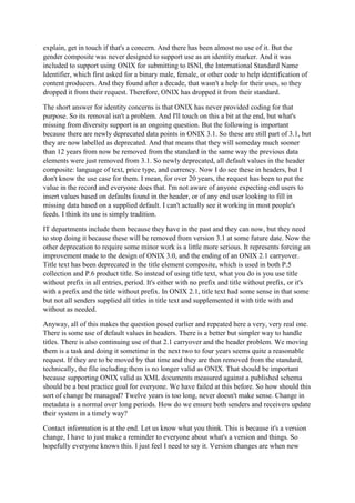explain, get in touch if that's a concern. And there has been almost no use of it. But the
gender composite was never designed to support use as an identity marker. And it was
included to support using ONIX for submitting to ISNI, the International Standard Name
Identifier, which first asked for a binary male, female, or other code to help identification of
content producers. And they found after a decade, that wasn't a help for their uses, so they
dropped it from their request. Therefore, ONIX has dropped it from their standard.
The short answer for identity concerns is that ONIX has never provided coding for that
purpose. So its removal isn't a problem. And I'll touch on this a bit at the end, but what's
missing from diversity support is an ongoing question. But the following is important
because there are newly deprecated data points in ONIX 3.1. So these are still part of 3.1, but
they are now labelled as deprecated. And that means that they will someday much sooner
than 12 years from now be removed from the standard in the same way the previous data
elements were just removed from 3.1. So newly deprecated, all default values in the header
composite: language of text, price type, and currency. Now I do see these in headers, but I
don't know the use case for them. I mean, for over 20 years, the request has been to put the
value in the record and everyone does that. I'm not aware of anyone expecting end users to
insert values based on defaults found in the header, or of any end user looking to fill in
missing data based on a supplied default. I can't actually see it working in most people's
feeds. I think its use is simply tradition.
IT departments include them because they have in the past and they can now, but they need
to stop doing it because these will be removed from version 3.1 at some future date. Now the
other deprecation to require some minor work is a little more serious. It represents forcing an
improvement made to the design of ONIX 3.0, and the ending of an ONIX 2.1 carryover.
Title text has been deprecated in the title element composite, which is used in both P.5
collection and P.6 product title. So instead of using title text, what you do is you use title
without prefix in all entries, period. It's either with no prefix and title without prefix, or it's
with a prefix and the title without prefix. In ONIX 2.1, title text had some sense in that some
but not all senders supplied all titles in title text and supplemented it with title with and
without as needed.
Anyway, all of this makes the question posed earlier and repeated here a very, very real one.
There is some use of default values in headers. There is a better but simpler way to handle
titles. There is also continuing use of that 2.1 carryover and the header problem. We moving
them is a task and doing it sometime in the next two to four years seems quite a reasonable
request. If they are to be moved by that time and they are then removed from the standard,
technically, the file including them is no longer valid as ONIX. That should be important
because supporting ONIX valid as XML documents measured against a published schema
should be a best practice goal for everyone. We have failed at this before. So how should this
sort of change be managed? Twelve years is too long, never doesn't make sense. Change in
metadata is a normal over long periods. How do we ensure both senders and receivers update
their system in a timely way?
Contact information is at the end. Let us know what you think. This is because it's a version
change, I have to just make a reminder to everyone about what's a version and things. So
hopefully everyone knows this. I just feel I need to say it. Version changes are when new
 