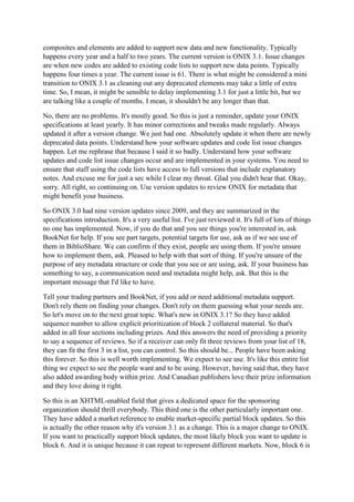 composites and elements are added to support new data and new functionality. Typically
happens every year and a half to two years. The current version is ONIX 3.1. Issue changes
are when new codes are added to existing code lists to support new data points. Typically
happens four times a year. The current issue is 61. There is what might be considered a mini
transition to ONIX 3.1 as cleaning out any deprecated elements may take a little of extra
time. So, I mean, it might be sensible to delay implementing 3.1 for just a little bit, but we
are talking like a couple of months. I mean, it shouldn't be any longer than that.
No, there are no problems. It's mostly good. So this is just a reminder, update your ONIX
specifications at least yearly. It has minor corrections and tweaks made regularly. Always
updated it after a version change. We just had one. Absolutely update it when there are newly
deprecated data points. Understand how your software updates and code list issue changes
happen. Let me rephrase that because I said it so badly. Understand how your software
updates and code list issue changes occur and are implemented in your systems. You need to
ensure that staff using the code lists have access to full versions that include explanatory
notes. And excuse me for just a sec while I clear my throat. Glad you didn't hear that. Okay,
sorry. All right, so continuing on. Use version updates to review ONIX for metadata that
might benefit your business.
So ONIX 3.0 had nine version updates since 2009, and they are summarized in the
specifications introduction. It's a very useful list. I've just reviewed it. It's full of lots of things
no one has implemented. Now, if you do that and you see things you're interested in, ask
BookNet for help. If you see part targets, potential targets for use, ask us if we see use of
them in BiblioShare. We can confirm if they exist, people are using them. If you're unsure
how to implement them, ask. Pleased to help with that sort of thing. If you're unsure of the
purpose of any metadata structure or code that you see or are using, ask. If your business has
something to say, a communication need and metadata might help, ask. But this is the
important message that I'd like to have.
Tell your trading partners and BookNet, if you add or need additional metadata support.
Don't rely them on finding your changes. Don't rely on them guessing what your needs are.
So let's move on to the next great topic. What's new in ONIX 3.1? So they have added
sequence number to allow explicit prioritization of block 2 collateral material. So that's
added in all four sections including prizes. And this answers the need of providing a priority
to say a sequence of reviews. So if a receiver can only fit three reviews from your list of 18,
they can fit the first 3 in a list, you can control. So this should be... People have been asking
this forever. So this is well worth implementing. We expect to see use. It's like this entire list
thing we expect to see the people want and to be using. However, having said that, they have
also added awarding body within prize. And Canadian publishers love their prize information
and they love doing it right.
So this is an XHTML-enabled field that gives a dedicated space for the sponsoring
organization should thrill everybody. This third one is the other particularly important one.
They have added a market reference to enable market-specific partial block updates. So this
is actually the other reason why it's version 3.1 as a change. This is a major change to ONIX.
If you want to practically support block updates, the most likely block you want to update is
block 6. And it is unique because it can repeat to represent different markets. Now, block 6 is
 