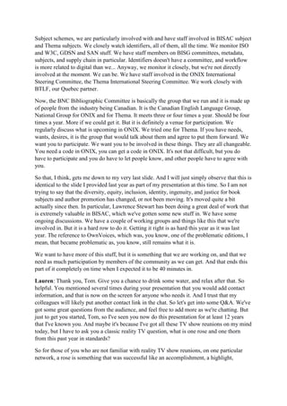 Subject schemes, we are particularly involved with and have staff involved in BISAC subject
and Thema subjects. We closely watch identifiers, all of them, all the time. We monitor ISO
and W3C, GDSN and SAN stuff. We have staff members on BISG committees, metadata,
subjects, and supply chain in particular. Identifiers doesn't have a committee, and workflow
is more related to digital than we... Anyway, we monitor it closely, but we're not directly
involved at the moment. We can be. We have staff involved in the ONIX International
Steering Committee, the Thema International Steering Committee. We work closely with
BTLF, our Quebec partner.
Now, the BNC Bibliographic Committee is basically the group that we run and it is made up
of people from the industry being Canadian. It is the Canadian English Language Group,
National Group for ONIX and for Thema. It meets three or four times a year. Should be four
times a year. More if we could get it. But it is definitely a venue for participation. We
regularly discuss what is upcoming in ONIX. We tried one for Thema. If you have needs,
wants, desires, it is the group that would talk about them and agree to put them forward. We
want you to participate. We want you to be involved in these things. They are all changeable.
You need a code in ONIX, you can get a code in ONIX. It's not that difficult, but you do
have to participate and you do have to let people know, and other people have to agree with
you.
So that, I think, gets me down to my very last slide. And I will just simply observe that this is
identical to the slide I provided last year as part of my presentation at this time. So I am not
trying to say that the diversity, equity, inclusion, identity, ingenuity, and justice for book
subjects and author promotion has changed, or not been moving. It's moved quite a bit
actually since then. In particular, Lawrence Stewart has been doing a great deal of work that
is extremely valuable in BISAC, which we've gotten some new stuff in. We have some
ongoing discussions. We have a couple of working groups and things like this that we're
involved in. But it is a hard row to do it. Getting it right is as hard this year as it was last
year. The reference to OwnVoices, which was, you know, one of the problematic editions, I
mean, that became problematic as, you know, still remains what it is.
We want to have more of this stuff, but it is something that we are working on, and that we
need as much participation by members of the community as we can get. And that ends this
part of it completely on time when I expected it to be 40 minutes in.
Lauren: Thank you, Tom. Give you a chance to drink some water, and relax after that. So
helpful. You mentioned several times during your presentation that you would add contact
information, and that is now on the screen for anyone who needs it. And I trust that my
colleagues will likely put another contact link in the chat. So let's get into some Q&A. We've
got some great questions from the audience, and feel free to add more as we're chatting. But
just to get you started, Tom, so I've seen you now do this presentation for at least 12 years
that I've known you. And maybe it's because I've got all these TV show reunions on my mind
today, but I have to ask you a classic reality TV question, what is one rose and one thorn
from this past year in standards?
So for those of you who are not familiar with reality TV show reunions, on one particular
network, a rose is something that was successful like an accomplishment, a highlight,
 