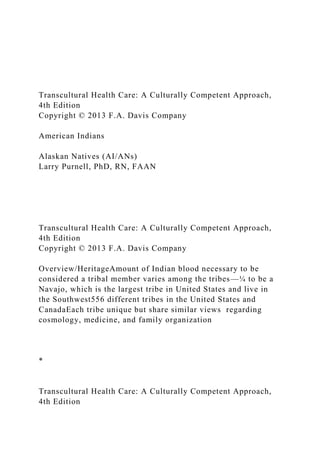 Transcultural Health Care: A Culturally Competent Approach,
4th Edition
Copyright © 2013 F.A. Davis Company
American Indians
Alaskan Natives (AI/ANs)
Larry Purnell, PhD, RN, FAAN
Transcultural Health Care: A Culturally Competent Approach,
4th Edition
Copyright © 2013 F.A. Davis Company
Overview/HeritageAmount of Indian blood necessary to be
considered a tribal member varies among the tribes—¼ to be a
Navajo, which is the largest tribe in United States and live in
the Southwest556 different tribes in the United States and
CanadaEach tribe unique but share similar views regarding
cosmology, medicine, and family organization
*
Transcultural Health Care: A Culturally Competent Approach,
4th Edition
 